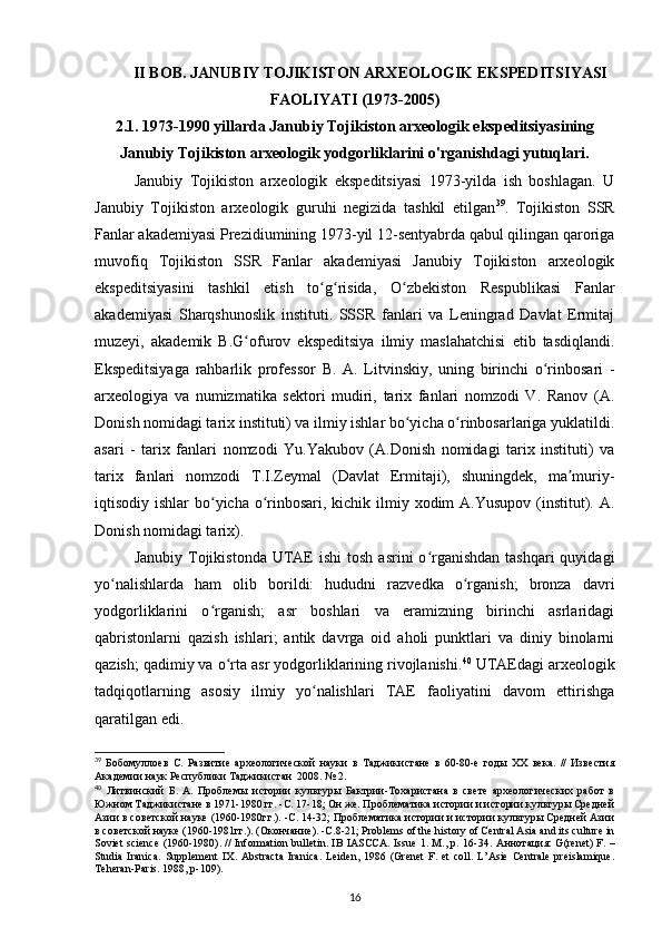 II BOB.  JANUBIY TOJIKISTON ARXEOLOGIK EKSPEDITSIYASI
FAOLIYATI (1973-2005)
2.1. 1973-1990 yillarda Janubiy Tojikiston arxeologik ekspeditsiyasining
Janubiy Tojikiston arxeologik yodgorliklarini o'rganishdagi yutuqlari.
Janubiy   Tojikiston   arxeologik   ekspeditsiyasi   1973-yilda   ish   boshlagan.   U
Janubiy   Tojikiston   arxeologik   guruhi   negizida   tashkil   etilgan 39
.   Tojikiston   SSR
Fanlar akademiyasi Prezidiumining 1973-yil 12-sentyabrda qabul qilingan qaroriga
muvofiq   Tojikiston   SSR   Fanlar   akademiyasi   Janubiy   Tojikiston   arxeologik
ekspeditsiyasini   tashkil   etish   to g risida,   O zbekiston   Respublikasi   Fanlarʻ ʻ ʻ
akademiyasi   Sharqshunoslik   instituti.   SSSR   fanlari   va   Leningrad   Davlat   Ermitaj
muzeyi,   akademik   B.G ofurov   ekspeditsiya   ilmiy   maslahatchisi   etib   tasdiqlandi.	
ʻ
Ekspeditsiyaga   rahbarlik   professor   B.   A.   Litvinskiy,   uning   birinchi   o rinbosari   -	
ʻ
arxeologiya   va   numizmatika   sektori   mudiri,   tarix   fanlari   nomzodi   V.   Ranov   (A.
Donish nomidagi tarix instituti) va ilmiy ishlar bo yicha o rinbosarlariga yuklatildi.	
ʻ ʻ
asari   -   tarix   fanlari   nomzodi   Yu.Yakubov   (A.Donish   nomidagi   tarix   instituti)   va
tarix   fanlari   nomzodi   T.I.Zeymal   (Davlat   Ermitaji),   shuningdek,   ma muriy-	
ʼ
iqtisodiy ishlar  bo yicha o rinbosari, kichik ilmiy xodim A.Yusupov (institut). A.	
ʻ ʻ
Donish nomidagi tarix).
Janubiy  Tojikistonda  UTAE   ishi   tosh  asrini  o rganishdan   tashqari  quyidagi	
ʻ
yo nalishlarda   ham   olib   borildi:   hududni   razvedka   o rganish;   bronza   davri	
ʻ ʻ
yodgorliklarini   o rganish;   asr   boshlari   va   eramizning   birinchi   asrlaridagi	
ʻ
qabristonlarni   qazish   ishlari;   antik   davrga   oid   aholi   punktlari   va   diniy   binolarni
qazish; qadimiy va o rta asr yodgorliklarining rivojlanishi.	
ʻ 40
 UTAEdagi arxeologik
tadqiqotlarning   asosiy   ilmiy   yo nalishlari   TAE   faoliyatini   davom   ettirishga	
ʻ
qaratilgan edi.
39
  Бобомуллоев   С.   Развитие   археологической   науки   в   Таджикистане   в   60-80-е   годы   ХХ   века.   //   Известия
Академии наук Республики Таджикистан  2008. № 2.
40
  Литвинский   Б.   А.   Проблемы   истории   культуры   Бактрии-Тохаристана   в   свете   археологических   работ   в
Южном Таджикистане в 1971-1980 гг. -С. 17-18; Он же. Проблематика истории и истории культуры Средней
Азии в советской науке (1960-1980гг.). -С. 14-32; Проблематика истории и истории культуры Средней Азии
в советской науке (1960-1981гг.).  ( Окончание ). - С .8-21; Problems of the history of Central Asia and its culture in
Soviet science (1960-1980). // Information bulletin. IB IASCCA. Issue 1. M., p. 16-34.   Аннотация : G(renet) F. –
Studia   Iranica.   Supplement   IX.   Abstracta   Iranica.   Leiden,   1986   (Grenet   F.   et   coll.   L’Asie   Centrale   preislamique.
Teheran - Paris . 1988,  p -109).
16 