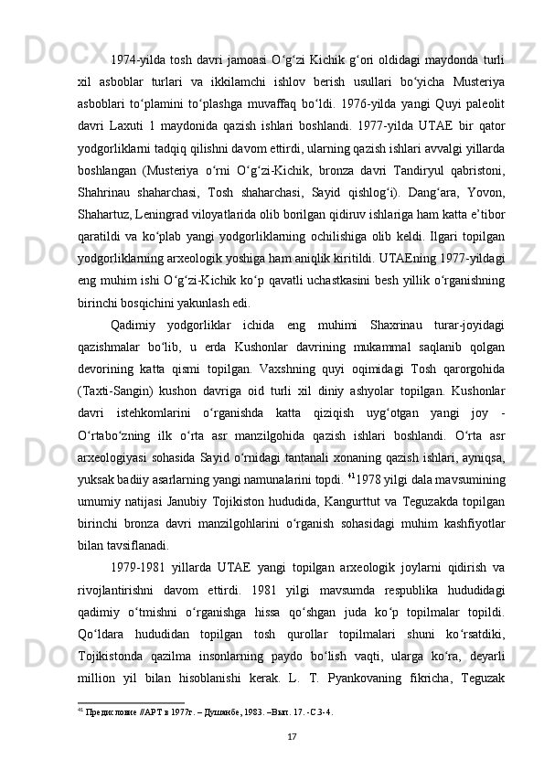 1974-yilda   tosh   davri   jamoasi   O g zi   Kichik   g ori   oldidagi   maydonda   turliʻ ʻ ʻ
xil   asboblar   turlari   va   ikkilamchi   ishlov   berish   usullari   bo yicha   Musteriya	
ʻ
asboblari   to plamini   to plashga   muvaffaq   bo ldi.   1976-yilda   yangi   Quyi   paleolit	
ʻ ʻ ʻ
davri   Laxuti   1   maydonida   qazish   ishlari   boshlandi.   1977-yilda   UTAE   bir   qator
yodgorliklarni tadqiq qilishni davom ettirdi, ularning qazish ishlari avvalgi yillarda
boshlangan   (Musteriya   o rni   O g zi-Kichik,   bronza   davri   Tandiryul   qabristoni,	
ʻ ʻ ʻ
Shahrinau   shaharchasi,   Tosh   shaharchasi,   Sayid   qishlog i).   Dang ara,   Yovon,	
ʻ ʻ
Shahartuz, Leningrad viloyatlarida olib borilgan qidiruv ishlariga ham katta e’tibor
qaratildi   va   ko plab   yangi   yodgorliklarning   ochilishiga   olib   keldi.   Ilgari   topilgan	
ʻ
yodgorliklarning arxeologik yoshiga ham aniqlik kiritildi. UTAEning 1977-yildagi
eng muhim ishi O g zi-Kichik ko p qavatli uchastkasini  besh yillik o rganishning	
ʻ ʻ ʻ ʻ
birinchi bosqichini yakunlash edi.
Qadimiy   yodgorliklar   ichida   eng   muhimi   Shaxrinau   turar-joyidagi
qazishmalar   bo lib,   u   erda   Kushonlar   davrining   mukammal   saqlanib   qolgan	
ʻ
devorining   katta   qismi   topilgan.   Vaxshning   quyi   oqimidagi   Tosh   qarorgohida
(Taxti-Sangin)   kushon   davriga   oid   turli   xil   diniy   ashyolar   topilgan.   Kushonlar
davri   istehkomlarini   o rganishda   katta   qiziqish   uyg otgan   yangi   joy   -	
ʻ ʻ
O rtabo zning   ilk   o rta   asr   manzilgohida   qazish   ishlari   boshlandi.   O rta   asr	
ʻ ʻ ʻ ʻ
arxeologiyasi  sohasida  Sayid  o rnidagi  tantanali   xonaning  qazish  ishlari,  ayniqsa,	
ʻ
yuksak badiiy asarlarning yangi namunalarini topdi.  41
1978 yilgi dala mavsumining
umumiy   natijasi   Janubiy   Tojikiston   hududida,   Kangurttut   va   Teguzakda   topilgan
birinchi   bronza   davri   manzilgohlarini   o rganish   sohasidagi   muhim   kashfiyotlar	
ʻ
bilan tavsiflanadi.
1979-1981   yillarda   UTAE   yangi   topilgan   arxeologik   joylarni   qidirish   va
rivojlantirishni   davom   ettirdi.   1981   yilgi   mavsumda   respublika   hududidagi
qadimiy   o tmishni   o rganishga   hissa   qo shgan   juda   ko p   topilmalar   topildi.	
ʻ ʻ ʻ ʻ
Qo ldara   hududidan   topilgan   tosh   qurollar   topilmalari   shuni   ko rsatdiki,	
ʻ ʻ
Tojikistonda   qazilma   insonlarning   paydo   bo lish   vaqti,   ularga   ko ra,   deyarli	
ʻ ʻ
million   yil   bilan   hisoblanishi   kerak.   L.   T.   Pyankovaning   fikricha,   Teguzak
41
 Предисловие //АРТ в 1977г. – Душанбе, 1983. –Вып. 17. -С.3-4.
17 