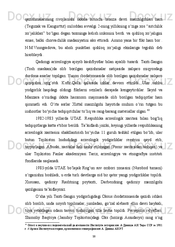 qazishmalarining   rivojlanishi   ikkala   birinchi   bronza   davri   manzilgohlari   ham
(Teguzak va Kangurttut) miloddan avvalgi 2-ming yillikning o ziga xos “sutchilikʻ
xo jaliklari” bo lgan degan taxminga kelish imkonini berdi. va qishloq xo jaligini	
ʻ ʻ ʻ
emas, balki chorvachilik madaniyatini aks ettiradi. Ammo yana bir fikr ham bor .
N.M.Vinogradova,   bu   aholi   punktlari   qishloq   xo jaligi   ekinlariga   tegishli   deb	
ʻ
hisoblaydi .
Qadimgi   arxeologiya   ajoyib   kashfiyotlar   bilan   ajralib   turardi:   Taxti-Sangin
(Tosh   maskani)da   olib   borilgan   qazishmalar   natijasida   xalqaro   miqyosdagi
durdona asarlar topilgan. Yunon ibodatxonasida olib borilgan qazishmalar xalqaro
qiziqishni   uyg otdi.   Kofir-Qal'a   qal'asida   ishlar   davom   ettirildi.   Ular   ushbu	
ʻ
yodgorlik   haqidagi   oldingi   fikrlarni   sezilarli   darajada   kengaytirdilar.   Sayid   va
Manzara   o rnidagi   ikkita   hammom   majmuasida   olib   borilgan   tadqiqotlar   ham	
ʻ
qimmatli   edi.   O rta   asrlar   Xuttal   manzilgohi   hayotida   muhim   o rin   tutgan   bu	
ʻ ʻ
inshootlar bo yicha tadqiqotchilar to liq va rang-barang materiallar olgan.	
ʻ ʻ   42
1982-1983   yillarda   UTAE.   Respublika   arxeologik   xaritasi   bilan   bog liq	
ʻ
tadqiqotlarga katta e'tibor berildi. Ta’kidlash joizki, keyingi yillarda respublikaning
arxeologik   xaritasini   shakllantirish   bo yicha   11   guruh   tashkil   etilgan   bo lib,   ular	
ʻ ʻ
butun   Tojikiston   hududidagi   arxeologik   yodgorliklar   reestrini   qayd   etib,
tayyorlagan. Afsuski, xaritalar hali nashr etilmagan (Pomir xaritasidan tashqari) va
ular   Tojikiston   Fanlar   akademiyasi   Tarix,   arxeologiya   va   etnografiya   instituti
fondlarida saqlanadi.
1983-yilda   UTAE   bo lajak   Rog un   suv   ombori   zonasini   (Nurobod   tumani)	
ʻ ʻ
o rganishni boshladi, u erda turli davrlarga oid bir qator yangi yodgorliklar topildi.	
ʻ
Xususan,   qadimiy   Rashtning   poytaxti,   Darbendning   qadimiy   manzilgohi
qazilganini ta kidlaymiz.	
ʼ
O sha  yili  Taxti-Sangin yodgorligidagi Oksus  ibodatxonasida qazish ishlari	
ʻ
olib borilib, unda noyob topilmalar, jumladan,  go zal  alebastr  ellin davri  haykali,	
ʻ
tuya   yetaklagan   odam   tasviri   tushirilgan   tilla   lavha   topildi.   Persepolis   relyeflari.
Shimoliy   Baqtriya   (Janubiy   Tojikiston)dagi   Oks   (hozirgi   Amudaryo)   ning   o ng	
ʻ
42
 Отчет о научно-исследовательской деятельности Института истории им. А.Дониша АН Тадж ССР за 1981
г. // Архив Института истории, археологии и этнографии им А. Дониш АН РТ
18 