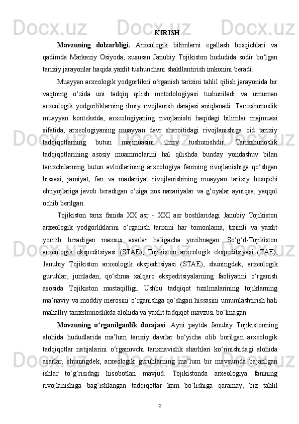 KIRISH
Mavzuning   dolzarbligi.   A rxeologik   bilimlarni   egallash   bosqichlari   va
qadimda   Markaziy   Osiyoda,   xususan   Janubiy   Tojikiston   hududida   sodir   bo lganʻ
tarixiy jarayonlar haqida yaxlit tushunchani shakllantirish imkonini beradi.
Muayyan arxeologik yodgorlikni o‘rganish tarixini tahlil qilish jarayonida bir
vaqtning   o‘zida   uni   tadqiq   qilish   metodologiyasi   tushuniladi   va   umuman
arxeologik   yodgorliklarning   ilmiy   rivojlanish   darajasi   aniqlanadi.   Tarixshunoslik
muayyan   kontekstda,   arxeologiyaning   rivojlanishi   haqidagi   bilimlar   majmuasi
sifatida,   arxeologiyaning   muayyan   davr   sharoitidagi   rivojlanishiga   oid   tarixiy
tadqiqotlarning   butun   majmuasini   ilmiy   tushunishdir.   Tarixshunoslik
tadqiqotlarining   asosiy   muammolarini   hal   qilishda   bunday   yondashuv   bilan
tarixchilarning   butun   avlodlarining   arxeologiya   fanining   rivojlanishiga   qo‘shgan
hissasi,   jamiyat,   fan   va   madaniyat   rivojlanishining   muayyan   tarixiy   bosqichi
ehtiyojlariga   javob   beradigan   o‘ziga   xos   nazariyalar   va   g‘oyalar   ayniqsa,   yaqqol
ochib berilgan.
Tojikiston   tarix   fanida   XX   asr   -   XXI   asr   boshlaridagi   Janubiy   Tojikiston
arxeologik   yodgorliklarini   o‘rganish   tarixini   har   tomonlama,   tizimli   va   yaxlit
yoritib   beradigan   maxsus   asarlar   haligacha   yozilmagan.   So‘g‘d-Tojikiston
arxeologik   ekspeditsiyasi   (STAE),   Tojikiston   arxeologik   ekspeditsiyasi   (TAE),
Janubiy   Tojikiston   arxeologik   ekspeditsiyasi   (STAE),   shuningdek,   arxeologik
guruhlar,   jumladan,   qo‘shma   xalqaro   ekspeditsiyalarning   faoliyatini   o‘rganish
asosida   Tojikiston   mustaqilligi.   Ushbu   tadqiqot   tuzilmalarining   tojiklarning
ma’naviy va moddiy merosini o‘rganishga qo‘shgan hissasini umumlashtirish hali
mahalliy tarixshunoslikda alohida va yaxlit tadqiqot mavzusi bo‘lmagan.
Mavzuning   o rganilganlik   darajasi	
ʻ .   Ayni   paytda   Janubiy   Tojikistonning
alohida   hududlarida   ma’lum   tarixiy   davrlar   bo‘yicha   olib   borilgan   arxeologik
tadqiqotlar   natijalarini   o‘rganuvchi   tarixnavislik   sharhlari   ko‘rinishidagi   alohida
asarlar,   shuningdek,   arxeologik   guruhlarning   ma’lum   bir   mavsumda   bajarilgan
ishlar   to‘g‘risidagi   hisobotlari   mavjud.   Tojikistonda   arxeologiya   fanining
rivojlanishiga   bag ishlangan   tadqiqotlar   kam   bo lishiga   qaramay,   biz   tahlil
ʻ ʻ
2