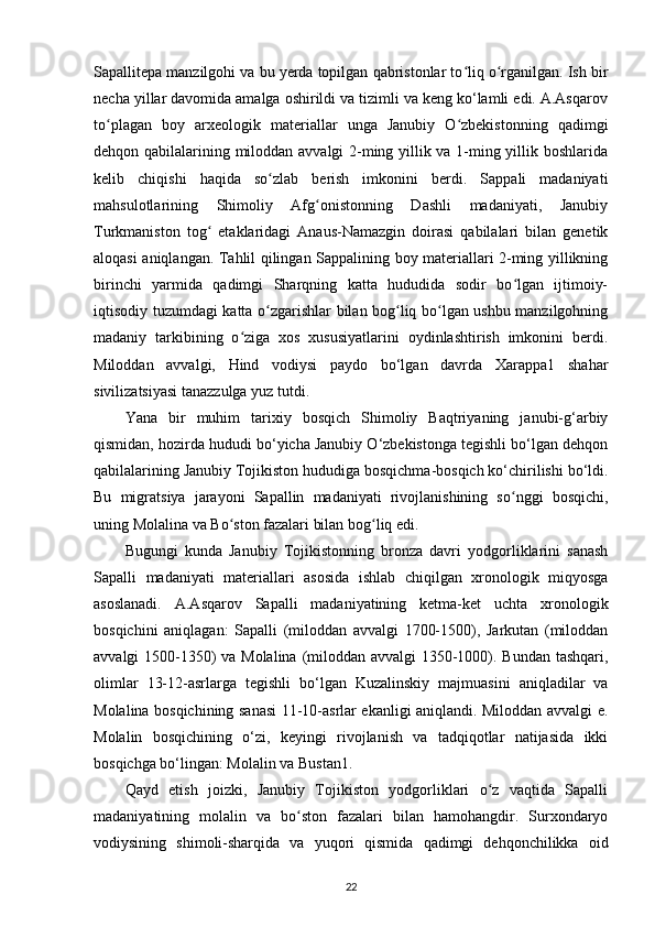 Sapallitepa manzilgohi va bu yerda topilgan qabristonlar to liq o rganilgan. Ish birʻ ʻ
necha yillar davomida amalga oshirildi va tizimli va keng ko‘lamli edi. A.Asqarov
to plagan   boy   arxeologik   materiallar   unga   Janubiy   O zbekistonning   qadimgi	
ʻ ʻ
dehqon qabilalarining miloddan avvalgi 2-ming yillik va 1-ming yillik boshlarida
kelib   chiqishi   haqida   so zlab   berish   imkonini   berdi.   Sappali   madaniyati	
ʻ
mahsulotlarining   Shimoliy   Afg onistonning   Dashli   madaniyati,   Janubiy	
ʻ
Turkmaniston   tog   etaklaridagi   Anaus-Namazgin   doirasi   qabilalari   bilan   genetik	
ʻ
aloqasi aniqlangan. Tahlil qilingan Sappalining boy materiallari 2-ming yillikning
birinchi   yarmida   qadimgi   Sharqning   katta   hududida   sodir   bo lgan   ijtimoiy-	
ʻ
iqtisodiy tuzumdagi katta o zgarishlar bilan bog liq bo lgan ushbu manzilgohning	
ʻ ʻ ʻ
madaniy   tarkibining   o ziga   xos   xususiyatlarini   oydinlashtirish   imkonini   berdi.	
ʻ
Miloddan   avvalgi,   Hind   vodiysi   paydo   bo‘lgan   davrda   Xarappa1   shahar
sivilizatsiyasi tanazzulga yuz tutdi.
Yana   bir   muhim   tarixiy   bosqich   Shimoliy   Baqtriyaning   janubi-g‘arbiy
qismidan, hozirda hududi bo‘yicha Janubiy O‘zbekistonga tegishli bo‘lgan dehqon
qabilalarining Janubiy Tojikiston hududiga bosqichma-bosqich ko‘chirilishi bo‘ldi.
Bu   migratsiya   jarayoni   Sapallin   madaniyati   rivojlanishining   so nggi   bosqichi,	
ʻ
uning Molalina va Bo ston fazalari bilan bog liq edi.	
ʻ ʻ
Bugungi   kunda   Janubiy   Tojikistonning   bronza   davri   yodgorliklarini   sanash
Sapalli   madaniyati   materiallari   asosida   ishlab   chiqilgan   xronologik   miqyosga
asoslanadi.   A.Asqarov   Sapalli   madaniyatining   ketma-ket   uchta   xronologik
bosqichini   aniqlagan:   Sapalli   (miloddan   avvalgi   1700-1500),   Jarkutan   (miloddan
avvalgi 1500-1350)  va Molalina (miloddan avvalgi  1350-1000). Bundan tashqari,
olimlar   13-12-asrlarga   tegishli   bo‘lgan   Kuzalinskiy   majmuasini   aniqladilar   va
Molalina bosqichining sanasi 11-10-asrlar ekanligi aniqlandi. Miloddan avvalgi e.
Molalin   bosqichining   o‘zi,   keyingi   rivojlanish   va   tadqiqotlar   natijasida   ikki
bosqichga bo‘lingan: Molalin va Bustan1.
Qayd   etish   joizki,   Janubiy   Tojikiston   yodgorliklari   o z   vaqtida   Sapalli	
ʻ
madaniyatining   molalin   va   bo ston   fazalari   bilan   hamohangdir.   Surxondaryo	
ʻ
vodiysining   shimoli-sharqida   va   yuqori   qismida   qadimgi   dehqonchilikka   oid
22 