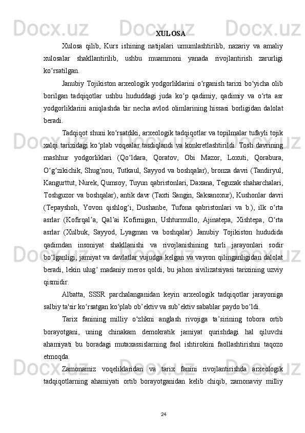 XULOSA
Xulosa   qilib,   Kurs   ishining   natijalari   umumlashtirilib,   nazariy   va   amaliy
xulosalar   shakllantirilib,   ushbu   muammoni   yanada   rivojlantirish   zarurligi
ko rsatilgan.ʻ
Janubiy Tojikiston arxeologik yodgorliklarini  o rganish tarixi  bo yicha olib	
ʻ ʻ
borilgan   tadqiqotlar   ushbu   hududdagi   juda   ko p   qadimiy,   qadimiy   va   o rta   asr	
ʻ ʻ
yodgorliklarini   aniqlashda   bir   necha   avlod   olimlarining   hissasi   borligidan   dalolat
beradi.
Tadqiqot shuni ko rsatdiki, arxeologik tadqiqotlar va topilmalar tufayli tojik	
ʻ
xalqi tarixidagi ko plab voqealar tasdiqlandi  va konkretlashtirildi. Tosh davrining	
ʻ
mashhur   yodgorliklari   (Qo ldara,   Qoratov,   Obi   Mazor,   Loxuti,   Qorabura,	
ʻ
O g zikichik,  Shug nou,  Tutkaul,  Sayyod va  boshqalar), bronza  davri   (Tandiryul,	
ʻ ʻ ʻ
Kangurttut, Nurek, Qumsoy, Tuyun qabristonlari, Daxana, Teguzak shaharchalari,
Toshguzor va boshqalar), antik davr (Taxti Sangin, Saksanoxur), Kushonlar davri
(Tepayshoh,   Yovon   qishlog i,   Dushanbe,   Tufona   qabristonlari   va   b.),   ilk   o rta	
ʻ ʻ
asrlar   (Kofirqal a,   Qal ai   Kofirnigan,   Ushturmullo,   Ajinatepa,   Xishtepa,   O rta	
ʼ ʼ ʻ
asrlar   (Xulbuk,   Sayyod,   Lyagman   va   boshqalar)   Janubiy   Tojikiston   hududida
qadimdan   insoniyat   shakllanishi   va   rivojlanishining   turli   jarayonlari   sodir
bo lganligi, jamiyat va davlatlar vujudga kelgan va vayron qilinganligidan dalolat	
ʻ
beradi,  lekin  ulug  madaniy  meros  qoldi,  bu  jahon  sivilizatsiyasi   tarixining  uzviy	
ʻ
qismidir.
Albatta,   SSSR   parchalanganidan   keyin   arxeologik   tadqiqotlar   jarayoniga
salbiy ta'sir ko rsatgan ko plab ob’ektiv va sub’ektiv sabablar paydo bo ldi.	
ʻ ʻ ʻ
Tarix   fanining   milliy   o zlikni   anglash   rivojiga   ta’sirining   tobora   ortib	
ʻ
borayotgani,   uning   chinakam   demokratik   jamiyat   qurishdagi   hal   qiluvchi
ahamiyati   bu   boradagi   mutaxassislarning   faol   ishtirokini   faollashtirishni   taqozo
etmoqda.
Zamonamiz   voqeliklaridan   va   tarix   fanini   rivojlantirishda   arxeologik
tadqiqotlarning   ahamiyati   ortib   borayotganidan   kelib   chiqib,   zamonaviy   milliy
24 