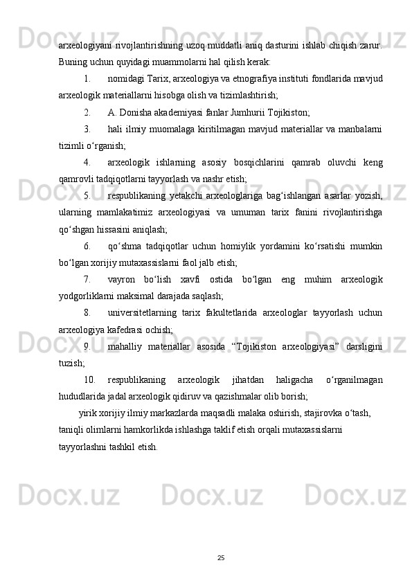 arxeologiyani rivojlantirishning uzoq muddatli aniq dasturini ishlab chiqish zarur.
Buning uchun quyidagi muammolarni hal qilish kerak:
1. nomidagi Tarix, arxeologiya va etnografiya instituti fondlarida mavjud
arxeologik materiallarni hisobga olish va tizimlashtirish; 
2. A. Donisha akademiyasi fanlar Jumhurii Tojikiston;
3. hali ilmiy muomalaga kiritilmagan mavjud materiallar va manbalarni
tizimli o rganish;ʻ
4. arxeologik   ishlarning   asosiy   bosqichlarini   qamrab   oluvchi   keng
qamrovli tadqiqotlarni tayyorlash va nashr etish;
5. respublikaning   yetakchi   arxeologlariga   bag ishlangan   asarlar   yozish,	
ʻ
ularning   mamlakatimiz   arxeologiyasi   va   umuman   tarix   fanini   rivojlantirishga
qo shgan hissasini aniqlash;	
ʻ
6. qo shma   tadqiqotlar   uchun   homiylik   yordamini   ko rsatishi   mumkin	
ʻ ʻ
bo lgan xorijiy mutaxassislarni faol jalb etish;	
ʻ
7. vayron   bo lish   xavfi   ostida   bo lgan   eng   muhim   arxeologik	
ʻ ʻ
yodgorliklarni maksimal darajada saqlash;
8. universitetlarning   tarix   fakultetlarida   arxeologlar   tayyorlash   uchun
arxeologiya kafedrasi ochish;
9. mahalliy   materiallar   asosida   “Tojikiston   arxeologiyasi”   darsligini
tuzish;
10. respublikaning   arxeologik   jihatdan   haligacha   o rganilmagan	
ʻ
hududlarida jadal arxeologik qidiruv va qazishmalar olib borish;
yirik xorijiy ilmiy markazlarda maqsadli malaka oshirish, stajirovka o tash, 	
ʻ
taniqli olimlarni hamkorlikda ishlashga taklif etish orqali mutaxassislarni 
tayyorlashni tashkil etish.
25 