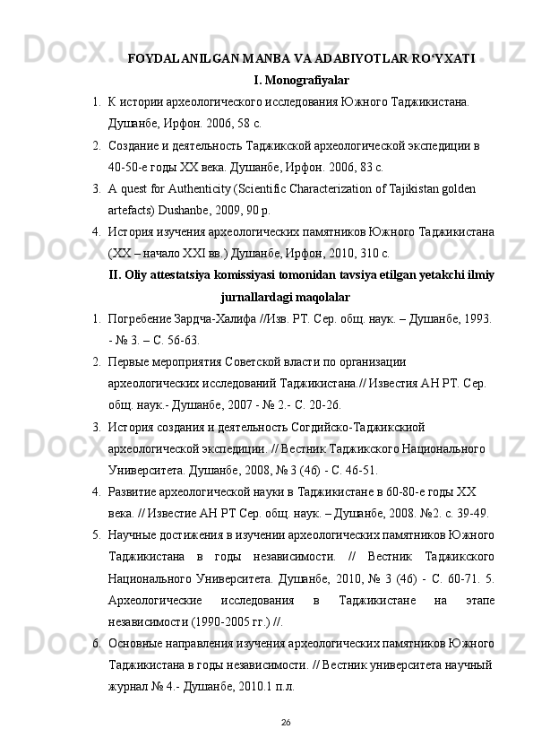 FOYDALANILGAN MANBA VA ADABIYOTLAR RO YXATIʻ
I .  Monografiyalar
1. К истории археологического исследования Южного Таджикистана. 
Душанбе, Ирфон. 2006, 58 с.
2. Создание и деятельность Таджикской археологической экспедиции в 
40-50-е годы XX века. Душанбе ,  Ирфон . 2006, 83  с .
3. A quest for Authenticity (Scientific Characterization of Tajikistan golden 
artefacts) Dushanbe, 2009, 90 p.
4. История изучения археологических памятников Южного Таджикистана
(XX – начало XXI вв.) Душанбе, Ирфон, 2010, 310 с.
II. Oliy attestatsiya komissiyasi tomonidan tavsiya etilgan yetakchi ilmiy
jurnallardagi maqolalar
1. Погребение Зардча-Халифа //Изв. РТ. Сер. общ. наук. – Душанбе, 1993.
- № 3. – С. 56-63.
2. Первые мероприятия Советской власти по организации 
археологических исследований Таджикистана.// Известия АН РТ. Сер. 
общ. наук.- Душанбе, 2007 - № 2.- С. 20-26.
3. История создания и деятельность Согдийско-Таджикскиой 
археологической экспедиции. // Вестник Таджикского Национального 
Университета. Душанбе, 2008, № 3 (46) - С. 46-51.
4. Развитие археологической науки в Таджикистане в 60-80-е годы ХХ 
века. // Известие АН РТ Сер. общ. наук. – Душанбе, 2008. №2. с. 39-49.
5. Научные достижения в изучении археологических памятников Южного
Таджикистана   в   годы   независимости.   //   Вестник   Таджикского
Национального   Университета.   Душанбе,   2010,   №   3   (46)   -   С.   60-71.   5.
Археологические   исследования   в   Таджикистане   на   этапе
независимости (1990-2005 гг.) //.
6. Основные направления изучения археологических памятников Южного
Таджикистана в годы независимости. // Вестник университета научный 
журнал № 4.- Душанбе, 2010.1 п.л.
26