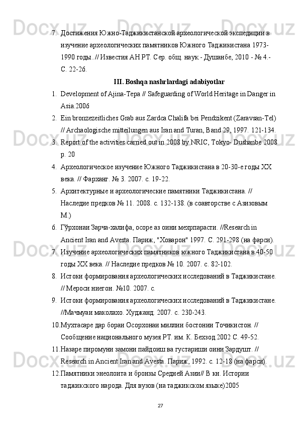 7. Достижения Южно-Таджикистанской археологической экспедиции в 
изучение археологических памятников Южного Таджикистана 1973-
1990 годы..// Известия АН РТ. Сер. общ. наук.- Душанбе, 2010 - № 4.- 
С. 22-26.
III . Boshqa nashrlardagi adabiyotlar
1. Development of Ajina-Tep а  // Safeguarding of World Heritage in Danger in 
Asia.2006
2. Ein bronzezeitliches Grab aus Zardca Chalifa bei Pendzikent (Zaravsan-Tel)
// Archaologische mitteilungen aus Iran and Turan, Band 29, 1997.  121-134.
3. Report of the activities carried out in 2008 by NRIC, Tokyo- Dushanbe 2008
p. 20 
4. Археологическое изучение Южного Таджикистана в 20-30-е годы ХХ 
века. // Фарханг. № 3. 2007. с. 19-22.
5. Архитектурные и археологические памятники Таджикистана. // 
Наследие предков № 11. 2008. с. 132-138. (в соавторстве с Азизовым 
М.)
6. Гўрхонаи Зарча-халифа, осоре аз оини мехрпарасти. //Research in 
Ancient Iran and Avesta. Париж , " Ховарон " 1997.  С . 291-298 ( на   фарси ).
7. Изучение археологических памятников южного Таджикистана в 40-50 
годы ХХ века. // Наследие предков № 10. 2007. с. 82-102.
8. Истоки формирования археологических исследований в Таджикистане.
// Мероси ниегон. №10. 2007. с. 
9. Истоки формирования археологических исследований в Таджикистане.
//Мачмуаи маколахо. Худжанд. 2007. с. 230-243.
10. Мухтасаре дар бораи Осорхонаи миллии бостонии Точикистон. // 
Сообщение национального музея РТ. им. К. Бехзод.2002 С. 49-52.
11. Назаре пиромуни замони пайдоиш ва густариши оини Зардушт. // 
Research in Ancient Iran and Avesta. Париж, 1992. с. 12-18 (на фарси).
12. Памятники энеолоита и бронзы Средней Азии// В кн. Истории 
таджикского народа. Для вузов (на таджикском языке)2005
27 