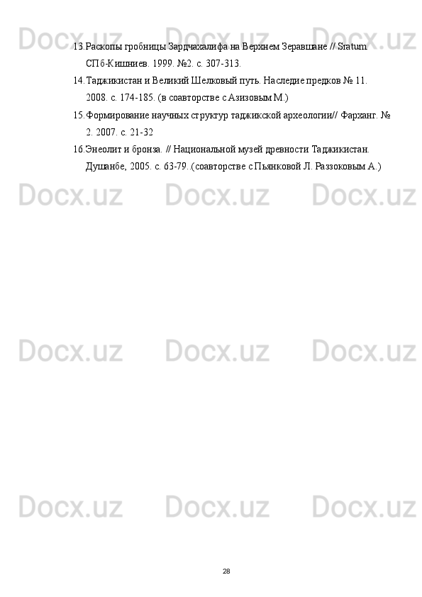 13. Раскопы гробницы Зардчахалифа на Верхнем Зеравшане // Sratum. 
СПб-Кишниев. 1999. №2. с. 307-313. 
14. Таджикистан и Великий Шелковый путь. Наследие предков № 11. 
2008. с. 174-185. (в соавторстве с Азизовым М.)
15. Формирование научных структур таджикской археологии// Фарханг. №
2. 2007. с. 21-32
16. Энеолит и бронза. // Национальной музей древности Таджикистан. 
Душанбе, 2005. с. 63-79..(соавторстве с Пьянковой Л. Раззоковым А.)
28 