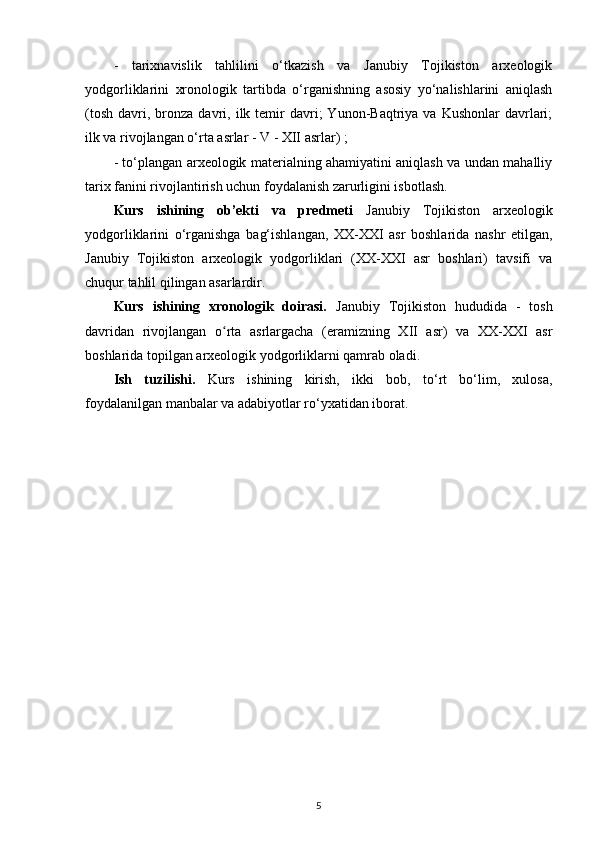 -   tarixnavislik   tahlilini   o‘tkazish   va   Janubiy   Tojikiston   arxeologik
yodgorliklarini   xronologik   tartibda   o‘rganishning   asosiy   yo‘nalishlarini   aniqlash
(tosh   davri,  bronza  davri,  ilk  temir  davri;   Yunon-Baqtriya  va  Kushonlar  davrlari;
ilk va rivojlangan o‘rta asrlar - V - XII asrlar) ;
- to‘plangan arxeologik materialning ahamiyatini aniqlash va undan mahalliy
tarix fanini rivojlantirish uchun foydalanish zarurligini isbotlash.
Kurs   ishining   ob’ekti   va   predmeti   Janubiy   Tojikiston   arxeologik
yodgorliklarini   o‘rganishga   bag‘ishlangan,   XX-XXI   asr   boshlarida   nashr   etilgan,
Janubiy   Tojikiston   arxeologik   yodgorliklari   (XX-XXI   asr   boshlari)   tavsifi   va
chuqur tahlil qilingan asarlardir.
Kurs   ishining   xronologik   doirasi.   Janubiy   Tojikiston   hududida   -   tosh
davridan   rivojlangan   o rta   asrlargacha   (eramizning   XII   asr)   va   XX-XXI   asrʻ
boshlarida topilgan arxeologik yodgorliklarni qamrab oladi.
Ish   tuzilishi.   Kurs   ishining   kirish,   ikki   bob,   to‘rt   bo‘lim,   xulosa,
foydalanilgan manbalar va adabiyotlar ro‘yxatidan iborat.
5