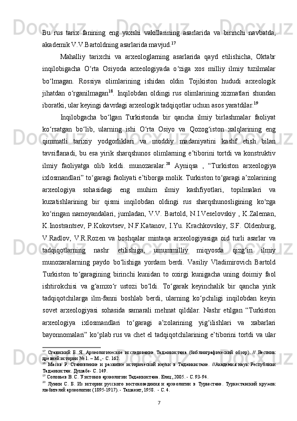 Bu   rus   tarix   fanining   eng   yaxshi   vakillarining   asarlarida   va   birinchi   navbatda,
akademik V.V.Bartoldning asarlarida mavjud. 17
Mahalliy   tarixchi   va   arxeologlarning   asarlarida   qayd   etilishicha,   Oktabr
inqilobigacha   O rta   Osiyoda   arxeologiyada   o ziga   xos   milliy   ilmiy   tuzilmalarʻ ʻ
bo lmagan.   Rossiya   olimlarining   ishidan   oldin   Tojikiston   hududi   arxeologik	
ʻ
jihatdan   o rganilmagan	
ʻ 18
.   Inqilobdan   oldingi   rus   olimlarining   xizmatlari   shundan
iboratki, ular keyingi davrdagi arxeologik tadqiqotlar uchun asos yaratdilar. 19
Inqilobgacha   bo lgan   Turkistonda   bir   qancha   ilmiy   birlashmalar   faoliyat	
ʻ
ko rsatgan   bo lib,   ularning   ishi   O rta   Osiyo   va   Qozog iston   xalqlarining   eng	
ʻ ʻ ʻ ʻ
qimmatli   tarixiy   yodgorliklari   va   moddiy   madaniyatini   kashf   etish   bilan
tavsiflanadi,   bu   esa   yirik   sharqshunos   olimlarning   e tiborini   tortdi   va   konstruktiv	
ʼ
ilmiy   faoliyatga   olib   keldi.   munozaralar. 20
  Ayniqsa   ,   “Turkiston   arxeologiya
ixlosmandlari” to garagi 	
ʻ faoliyati e’tiborga molik.  Turkiston to garagi a zolarining	ʻ ʼ
arxeologiya   sohasidagi   eng   muhim   ilmiy   kashfiyotlari,   topilmalari   va
kuzatishlarining   bir   qismi   inqilobdan   oldingi   rus   sharqshunosligining   ko zga	
ʻ
ko ringan   namoyandalari,   jumladan,   V.V.   Bartold,   N.I.Veselovskiy   ,   K.Zaleman,	
ʻ
K.Inostrantsev,   P.Kokovtsev,   N.F.Katanov,   I.Yu.   Krachkovskiy,   S.F.   Oldenburg,
V.Radlov,   V.R.Rozen   va   boshqalar   mintaqa   arxeologiyasiga   oid   turli   asarlar   va
tadqiqotlarning   nashr   etilishiga,   umummilliy   miqyosda   qizg in   ilmiy	
ʻ
munozaralarning   paydo   bo lishiga   yordam   berdi.   Vasiliy   Vladimirovich   Bartold	
ʻ
Turkiston   to garagining   birinchi   kunidan   to   oxirgi   kunigacha   uning   doimiy   faol	
ʻ
ishtirokchisi   va   g amxo r   ustozi   bo ldi.   To garak   keyinchalik   bir   qancha   yirik	
ʻ ʻ ʻ ʻ
tadqiqotchilarga   ilm-fanni   boshlab   berdi,   ularning   ko pchiligi   inqilobdan   keyin	
ʻ
sovet   arxeologiyasi   sohasida   samarali   mehnat   qildilar.   Nashr   etilgan   “Turkiston
arxeologiya   ixlosmandlari   to garagi   a’zolarining   yig ilishlari   va   xabarlari	
ʻ ʻ
bayonnomalari” ko plab rus va chet el tadqiqotchilarining e’tiborini tortdi va ular	
ʻ
17
  Ставиский   Б.   Я.   Археологическое   исследование   Таджикистана   (библиографический   обзор).   //   Вестник
древней истории № 1. – М., - С. 162.
18
  Масов   Р.   Становление   и   развитие   исторической   науки   в   Таджикистане.   //Академия   наук   Республики
Таджикистан. Душабе - С. 149.
19
 Соловьев В. С. У истоков археологии Таджикистана. Елец, 2005. - С. 93-94.
20
  Лунин   С.   Б.   Из   истории   русского   востоковедения   и   археологии   в   Туркестане.   Туркестанский   кружок
любителей археологии (1895-1917). - Ташкент, 1958.  - С. 4.
7 