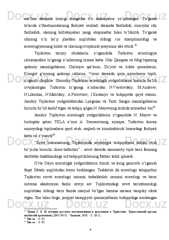 ma’lum   darajada   hozirgi   kungacha   o z   ahamiyatini   yo qotmagan.   To garakʻ ʻ ʻ
ta'sirida   o lkashunoslarning   faoliyati   sezilarli   darajada   faollashdi,   muzeylar   ishi	
ʻ
faollashdi,   ularning   kolleksiyalari   yangi   eksponatlar   bilan   to ldirildi.   To garak	
ʻ ʻ
ishining   o zi   ko p   jihatdan   inqilobdan   oldingi   rus   sharqshunosligi   va	
ʻ ʻ
arxeologiyasining holati va ularning rivojlanish jarayonini aks ettirdi. 21
Tojikiston   tarixiy   obidalarini   o rganishda   Turkiston   arxeologiya	
ʻ
ixlosmandlari to garagi a’zolarining hissasi  katta. Ular Qaxqaxa va Mug tepaning	
ʻ ʻ
qadimiy   manzilgohlarini,   Chilxujra   qal’asini,   Xo jent   va   Ashta   qurumlarini,	
ʻ
Konigut   g orining   qadimiy   ishlarini,   Vorux   darasida   qoya   yozuvlarini   topib,	
ʻ
o rganib   chiqdilar.   Shimoliy   Tojikiston   arxeologik   yodgorliklarini   birinchi   bo lib	
ʻ ʻ
rivojlantirgan   Turkiston   to garagi   a’zolaridan   N.Veselovskiy,   M.Andreev,	
ʻ
N.Likoshin,   N.Malitskiy,   A.Polovtsov,   J.Kastanye   va   tadqiqotda   qayd   etamiz.
Janubiy   Tojikiston   yodgorliklaridan   Lyagman   va   Taxti   Sangin   manzilgohlarini
birinchi bo lib kashf etgan va tadqiq qilgan N. Mayevning alohida xizmatlari bor	
ʻ 22
.
Janubiy   Tojikiston   arxeologik   yodgorliklarini   o rganishda   N.   Mayev   va	
ʻ
boshqalar   qatori   TKLA   a zosi   A.   Semenovning,   ayniqsa,   Turkiston   doirasi	
ʼ
muzeyidagi topilmalarni qayd etish, saqlash va tizimlashtirish borasidagi faoliyati
katta rol o ynaydi	
ʻ 23
.
“Sovet   hukumatining   Tojikistonda   arxeologik   tadqiqotlarni   tashkil   etish
bo yicha   birinchi   chora-tadbirlari”   -   sovet   davrida   zamonaviy   tojik   tarix   fanining	
ʻ
dastlabki shakllanishiga oid tadqiqotchilarning fikrlari tahlil qilinadi.
O rta   Osiyo   arxeologik   yodgorliklarini   tizimli   va   keng   qamrovli   o rganish	
ʻ ʻ
faqat   Oktabr   inqilobidan   keyin   boshlangan.   Tashkiloti   ilk   arxeologii   tahqiqothoi
Tojikiston   soveti   arxeologii   umumii   tashakkuloti   umumii   arxeologi   va   baroi
sistemai   akademiyai   fanho   uzviyi   ast.   Tojikistondagi   sovet   tarixshunosligi
inqilobdan   oldingi   tarix   fanida   mavjud   bo lgan   hamma   narsani   tanqidiy   idrok	
ʻ
etgan. Shu bilan birga, jamiyat taraqqiyoti qonuniyatlarini tushunishga asoslangan
21
  Лунин   С.   Б.   Из   истории   русского   востоковедения   и   археологии   в   Туркестане.   Туркестанский   кружок
любителей археологии (1895-1917). - Ташкент, 1958. - С. 10-11.
22
  Там же. - С. 92.
23
  Там же. - С. 92.
8 