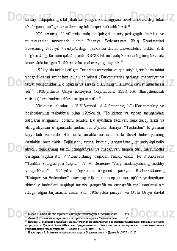 tarixiy tadqiqotning sifat  jihatidan yangi  metodologiyasi  sovet  tarixnavisligi  bilan
oktabrgacha bo lgan tarix fanining tub farqini ko rsatib berdi.ʻ ʻ 24
 
XX   asrning   20-yillarida   xalq   xo jaligida   ilmiy-pedagogik   kadrlar   va	
ʻ
mutaxassislar   tayyorlash   uchun   Rossiya   Federatsiyasi   Xalq   Komissarlari
Sovetining   1920-yil   7-sentyabrdagi   “Turkiston   davlat   universitetini   tashkil   etish
to g risida”gi farmoni qabul qilindi. RSFSR Maorif xalq komissarligining bevosita	
ʻ ʻ
tasarrufida bo lgan Toshkentda katta ahamiyatga ega edi.	
ʻ 25
1921-yilda tashkil etilgan Turkiston muzeylar va qadimiylik, san at va tabiat	
ʼ
yodgorliklarini   muhofaza   qilish   qo mitasi   (Turkomstaris)   qadimgi   madaniyat   va	
ʻ
tabiat yodgorliklarini o rganish va asrash bilan shug ullanuvchi davlat muassasasi	
ʻ ʻ
edi 26
.   1920-yillarda   Osiyo   muzeyida   (keyinchalik   SSSR   FA   Sharqshunoslik
instituti) ham muhim ishlar amalga oshirildi 27
.
Yirik   rus   olimlari   -   V.V.Bartold,   A.A.Semenov,   N.L.Korjenevskiy   va
boshqalarning   tashabbusi   bilan   1925-yilda   “Tojikiston   va   undan   tashqaridagi
xalqlarni   o rganish”   bo’limi   ochildi.   Bu   uyushma   faoliyati   tojik   xalqi   tarixi   va	
ʻ
etnografiyasini   o rganishda   muhim   rol   o ynadi.   Jamiyat   “Tojikiston”   to plamini	
ʻ ʻ ʻ
tayyorladi   va   nashr   etdi,   unda   amalda   birinchi   marta   Sovet   hokimiyatining
dastlabki   bosqichida   Tojikiston,   uning   hududi,   geografiyasi,   ijtimoiy-iqtisodiy
ahvoli,   tojiklarning   tarixi,   etnografiyasi   va   madaniyati   haqida   turli   ma’lumotlar
berilgan.  taqdim  etdi.  V.V.Bartoldning  “Tojiklar. Tarixiy  eskiz”,  M.  S.  Andreeva
“Tojiklar   etnografiyasi   haqida”,   A.   A.   Semenov   “Ariy   madaniyatining   moddiy
yodgorliklari”.   1926-yilda   Tojikiston   o rganish   jamiyati   Burhoniddinning	
ʻ
“Katagon   va   Badaxshon”   asarining   Afg onistonning   asosan   tojiklar   yashaydigan	
ʻ
shimoliy   hududlari   haqidagi   tarixiy,   geografik   va   etnografik   ma lumotlarni   o z	
ʼ ʻ
ichiga   olgan   tarjimasini   nashr   etdi.   1926-yilda   jamiyat   va   O rta   Osiyo   davlat	
ʻ
24
 Масов Р. Становление и развитие исторической науки в Таджикистане. - С. 150.
25
Масов Р. Становление и развитие исторической науки в Таджикистане. - С. 150.
26
 Нечкин Д. Задачи и ближайшие цели Комитета по делам музеев и охраны памятников старины, искусства
и   природы  в   Средней   Азии   //Известия  Среднеазиатского  Комитета   по  делам   музеев   и   охраны   памятников
старины, искусства и природы.  – Ташкент, 1926, вып. 1.- С. 5.
27
  Искандаров Б. Развитие исторических наук в Таджикистане.  - Душанбе, 1977. -  С. 20.
9 