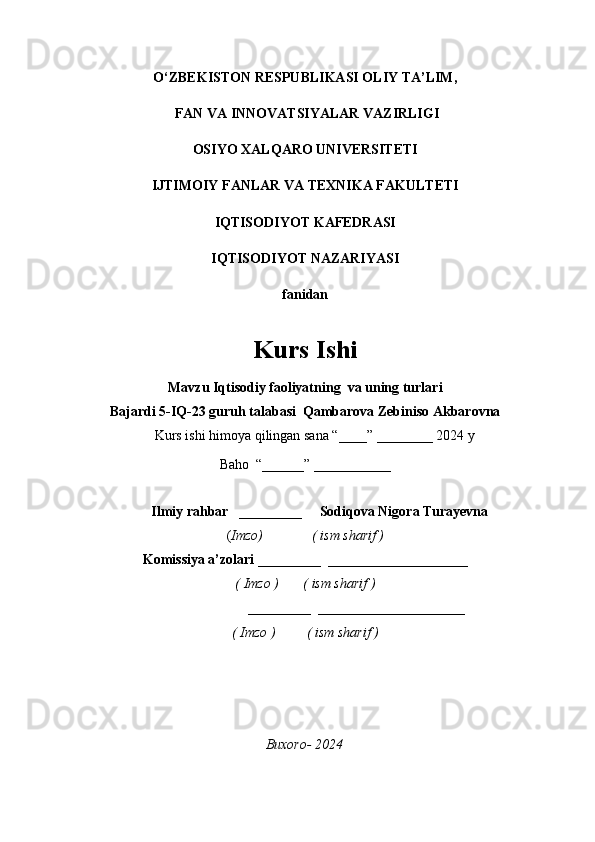 O‘ZBEKISTON RESPUBLIKASI OLIY TA’LIM,
  FAN VA INNOVATSIYALAR VAZIRLIGI  
OSIYO XALQARO UNIVERSITETI
IJTIMOIY FANLAR VA TEXNIKA FAKULTETI 
IQTISODIYOT KAFEDRASI 
IQTISODIYOT NAZARIYASI
fanidan 
Kurs Ishi 
Mavzu Iqtisodiy faoliyatning  va uning turlari
Bajardi 5-IQ-23 guruh talabasi  Qambarova Zebiniso Akbarovna 
                            Kurs ishi himoya qilingan sana “ ____” _______ _ 2024 y
Baho  “______” ___________
             
                           Ilmiy rahbar    _________     Sodiqova Nigora Turayevna
( Imzo)              ( ism sharif )
Komissiya a’zolari _________  ____________________
( Imzo )       ( ism sharif )
                             _________  _____________________
( Imzo )         ( ism sharif )
Buxoro- 2024 