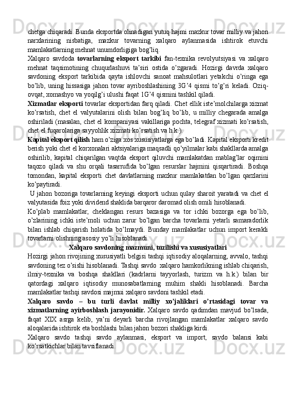 chetga chiqaradi. Bunda eksportda olinadigan yutuq hajmi mazkur tovar milliy va jahon
narxlarining   nisbatiga,   mazkur   tovarning   xalqaro   aylanmasida   ishtirok   etuvchi
mamlakatlarning mehnat unumdorligiga bog’liq.
Xalqaro   savdoda   tovarlarning   eksport   tarkibi   fan-texnika   revolyutsiyasi   va   xalqaro
mehnat   taqsimotining   chuqurlashuvi   ta’siri   ostida   o’zgaradi.   Hozirgi   davrda   xalqaro
savdoning   eksport   tarkibida   qayta   ishlovchi   sanoat   mahsulotlari   yetakchi   o’ringa   ega
bo’lib,   uning   hissasiga   jahon   tovar   ayriboshlashining   3G’4   qismi   to’g’ri   keladi.   Oziq-
ovqat, xomashyo va yoqilg’i ulushi faqat 1G’4 qismini tashkil qiladi.
Xizmatlar eksporti   tovarlar eksportidan farq qiladi. Chet ellik iste’molchilarga xizmat
ko’rsatish,   chet   el   valyutalarini   olish   bilan   bog’liq   bo’lib,   u   milliy   chegarada   amalga
oshiriladi (masalan, chet el kompaniyasi vakillariga pochta, telegraf xizmati ko’rsatish,
chet el fuqarolariga sayyohlik xizmati ko’rsatish va h.k.).
Kapital eksport qilish  ham o’ziga xos xususiyatlarga ega bo’ladi. Kapital eksporti kredit
berish yoki chet el korxonalari aktsiyalariga maqsadli qo’yilmalar kabi shakllarda amalga
oshirilib,   kapital   chiqarilgan   vaqtda   eksport   qiluvchi   mamlakatdan   mablag’lar   oqimini
taqozo   qiladi   va   shu   orqali   tasarrufida   bo’lgan   resurslar   hajmini   qisqartiradi.   Boshqa
tomondan,   kapital   eksporti   chet   davlatlarning   mazkur   mamlakatdan   bo’lgan   qarzlarini
ko’paytiradi.
  U jahon bozoriga tovarlarning keyingi eksporti uchun qulay sharoit yaratadi va chet el
valyutasida foiz yoki dividend shaklida barqaror daromad olish omili hisoblanadi.
Ko’plab   mamlakatlar,   cheklangan   resurs   bazasiga   va   tor   ichki   bozorga   ega   bo’lib,
o’zlarining   ichki   iste’moli   uchun   zarur   bo’lgan   barcha   tovarlarni   yetarli   samaradorlik
bilan   ishlab   chiqarish   holatida   bo’lmaydi.   Bunday   mamlakatlar   uchun   import   kerakli
tovarlarni olishning asosiy yo’li hisoblanadi.
Xalqaro savdoning mazmuni, tuzilishi va xususiyatlari
Hozirgi jahon rivojining xususiyatli belgisi tashqi iqtisodiy aloqalarning, avvalo, tashqi
savdoning tez o’sishi hisoblanadi. Tashqi savdo  xalqaro hamkorlikning ishlab chiqarish,
ilmiy-texnika   va   boshqa   shakllari   (kadrlarni   tayyorlash,   turizm   va   h.k.)   bilan   bir
qatordagi   xalqaro   iqtisodiy   munosabatlarning   muhim   shakli   hisoblanadi.   Barcha
mamlakatlar tashqi savdosi majmui xalqaro savdoni tashkil etadi.
Xalqaro   savdo   –   bu   turli   davlat   milliy   xo’jaliklari   o’rtasidagi   tovar   va
xizmatlarning   ayirboshlash   jarayonidir.   Xalqaro   savdo   qadimdan   mavjud   bo’lsada,
faqat   XIX   asrga   kelib,   ya’ni   deyarli   barcha   rivojlangan   mamlakatlar   xalqaro   savdo
aloqalarida ishtirok eta boshlashi bilan jahon bozori shakliga kirdi.    
Xalqaro   savdo   tashqi   savdo   aylanmasi,   eksport   va   import,   savdo   balansi   kabi
ko’rsatkichlar bilan tavsiflanadi.
           