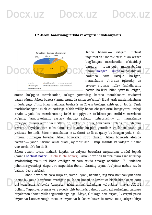 1.2   Jahon  bozorining tarkibi va o’zgarish tendensiyalari
Jahon   bozori   —   xalqaro   mehnat
taqsimotida ishtirok etish bilan o zaroʻ
bog langan   mamlakatlar   o rtasidagi	
ʻ ʻ
barqaror   tovar-pul   munosabatlari
tizimi.   Xalqaro   savdo   munosabatlari
qadimda   ham   mavjud   bo lgan,	
ʻ
mamlakatlar   o rtasida   iqtisodiy   va	
ʻ
siyosiy   aloqalar   milliy   davlatlarning
paydo   bo lishi   bilan   yuzaga   kelgan,	
ʻ
ammo   ko pgina   mamlakatlar,   so ngra   jaxondagi   barcha   mamlakatlar   savdosini	
ʻ ʻ
qamraydigan Jahon bozori  (uning negizida jahon xo jaligi) faqat yirik mashinalashgan	
ʻ
industriyaga  o tish   bilan  shakllana   boshladi   va  20-asr   boshiga   kelib  qaror   topdi.  Yirik	
ʻ
mashinalashgan ishlab chiqarishga o tish milliy bozor chegaralarini kengaytirdi, tashqi	
ʻ
savdo   u   yoki   bu   mamlakatning   ichki   taraqqiyotini   to ldiradigan   omildan   mamlakat	
ʻ
xo jaligi   taraqqiyotining   zaruriy   shartiga   aylandi.   Ixtisoslashuv   bir   mamlakatda	
ʻ
muayyan   tovarni   arzon   va   sifatli   i.   ch.  imkonini   bersa,   tovarlarni   i.  ch.da   resurslardan
samarali   foydalanishni   ta minlasa,   shu   tovarlar   ko plab   yaratiladi   va   Jahon   bozoriiga	
ʼ ʻ
yetkazib   beriladi.   Biror   mamlakatda   resurelarni   sarflash   qulay   bo lmagan   yoki   i.   ch.	
ʻ
imkoni   bulmagan   tovarlar   Jahon   bozoridan   sotib   olinadi.   Jahon   bozorida   alohida
narxlar   —   jahon   narxlari   amal   qiladi;   ayirboshlash   ulgurji   shaklda   va   xalqaro   birjalar
vositasida olib boriladi.
Jahon   bozori   tovar,   mehnat,   kapital   va   valyuta   bozorlari   majmuidan   tashkil   topadi
(qarang   Mehnat bozori ,   Ishchi kuchi bozori ). Jahon bozorida barcha mamlakatlar tashqi
savdosining   majmuini   ifoda   etadigan   xalqaro   savdo   amalga   oshiriladi.   Bu   tarkiban
jahon miqyosidagi eksport va importdan iborat, ularning qiymat bo yicha nisbati savdo
ʻ
balansi deb yuritiladi.
              Jahon   bozori   xalqaro   birjalar,   savdo   uylari,   banklar,   sug urta   kompaniyalaridan	
ʻ
iborat bulgan o z infratuzilmasiga ega. Jahon bozori to lovlar va hisob-kitoblar xalqaro	
ʻ ʻ
pul   vazifasini   o tovchi   barqaror,   erkin   almashtiriladigan   valyutalar,   maye,   AQSH	
ʻ
dollari, Yaponiya iyenasi va yevroda olib boriladi. Jahon bozori ixtisoslashgan xalqaro
birjalardan   iborat   yirik   segmentlariga   ega.   Maye,   Chikago   don   birjasi,   Liverpul   paxta
birjasi va London rangli metallar birjasi va b. Jahon bozorida savdo-sotiq xalqaro birja 