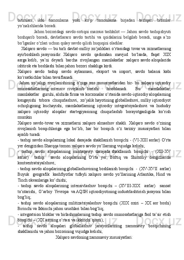 bitimlari,   ikki   tomonlama   yoki   ko p   tomonlama   birjadan   tashqari   bitimlarʻ
yo nalishlarida boradi.	
ʻ
                     Jahon bozoridagi  savdo-sotiqni  maxsus tashkilot   — Jahon savdo  tashqishyuti
boshqarib   boradi,   davlatlararo   savdo   tartibi   va   qoidalarini   belgilab   beradi,   unga   a zo	
ʼ
bo lganlar o zlari uchun qulay savdo qilish huquqini oladilar.	
ʻ ʻ
   Xalq a ro   savdo   —   bu   tur l i dav l a t - m i l liy   xo j	
ʻ a l i k l a r i o rt	ʻ a sidagi   to v a r va   xi z m a t l a r ning
a y irboshla s h   j a r a y o n i di r .   Xalq a ro     savdo     qad i m dan     m av j ud     bo lsad	
ʻ a ,     f a qat     XIX
asrga ke l i b ,    y a	
ʼ n i    d e y a r li    b ar c h a    ri voj l ang a n   m amlak a t l a r    xa l q aro savdo   a l oqalar i da
isht i rok   e t a boshlashi   bi l a n   j a hon   bozo r i shakl i ga   k irdi.  
X a l qa r o   savdo   t ashqi   savdo   a y l a n m asi,   eksport   v a   import,   s a vdo   b a l a nsi   k abi
ko r	
ʻ s a tk i chlar   b i l an  t a v sifl a nadi.
  Jahon   xo‘jaligi   rivojlanishining   o‘ziga   xos   xususiyatlaridan   bir-   bu   xalqaro   iqtisodiy
munosabatlarning   intensiv   rivojlanib   borishi       hisoblanadi.       Bu       mamlakatlar,
mamlakatlar   guruhi, alohida firma va korxonalar o‘rtasida savdo-iqtisodiy aloqalarning
kengayishi  tobora  chuqurlashuvi,  xo‘jalik hayotining globallashuvi, milliy iqtisodiyot
ochiqligining   kuchayishi,   mamlakatlarning   iqtisodiy   integratsiyalashuvi   va   hududiy
xalqaro   iqtisodiy   aloqalar   startegiyasining   chuqurlashib   borayotganligida   ko‘rish
mumkin
Xalqaro   savdo-tovar   va   xizmatlarni   xalqaro   almashuv   shakli.   Xalqaro   savdo   o‘zining
rivojlanish   bosqichlariga   ega   bo‘lib,   har   bir   bosqich   o‘z   tarixiy   xususiyatlari   bilan
ajralib turadi:
- tashqi savdo aloqalarning lokal darajada shakllanish bosqichi - (VI-XIII asrlar) O‘rta
yer dengizidan Sharqqa tomon xalqaro savdo yo‘llarning vujudga kelishi;
-   tashqi   savdo   aloqalarining   mintaqaviy   darajada shakllanish   bosqichi   -   (XII-XV
asrlar)     tashqi     savdo   aloqalarining   O‘rta   yer,   Boltiq   va   Shimoliy   dengizlarida
kontsentratsiyalshuvi; 
- tashqi savdo aloqalarining globallashuvining boshlanish bosqichi  -  (XV-XVII  asrlar)
Buyuk     geografik     kashfiyotlar   tufayli   xalqaro   savdo   yo‘llarining  Atlantika,   Hind   va
Tinch okeanlariga ko‘chishi;
-   tashqi   savdo   aloqalarining   intensivlashuv   bosqichi   –   (XVIII-XIX     asrlar)     sanoat
to‘ntarishi,  G‘arbiy  Yevropa  va AQSH iqtisodiyotining industrlashtirish jarayoni bilan
bog‘liq;
-   tashqi   savdo   aloqalarning   militizatsiyalashuv   bosqichi   (XIX   oxiri   –   XX   asr   boshi)
Birinchi va Ikkinchi jahon urushlari bilan bog‘liq;
- integratsion bloklar va birlashmalarning tashqi savdo munosabatlariga faol ta‘sir etish
bosqichi – (XX asrning o‘rtasi va ikkinchi qismi);
-   tashqi   savdo   aloqalari   globallashuv   jarayonlarining   zamonaviy   bosqichining
shakllanishi va jahon bozorining vujudga kelishi;
Xalqaro savdoning zamonaviy xususiyatlari: 