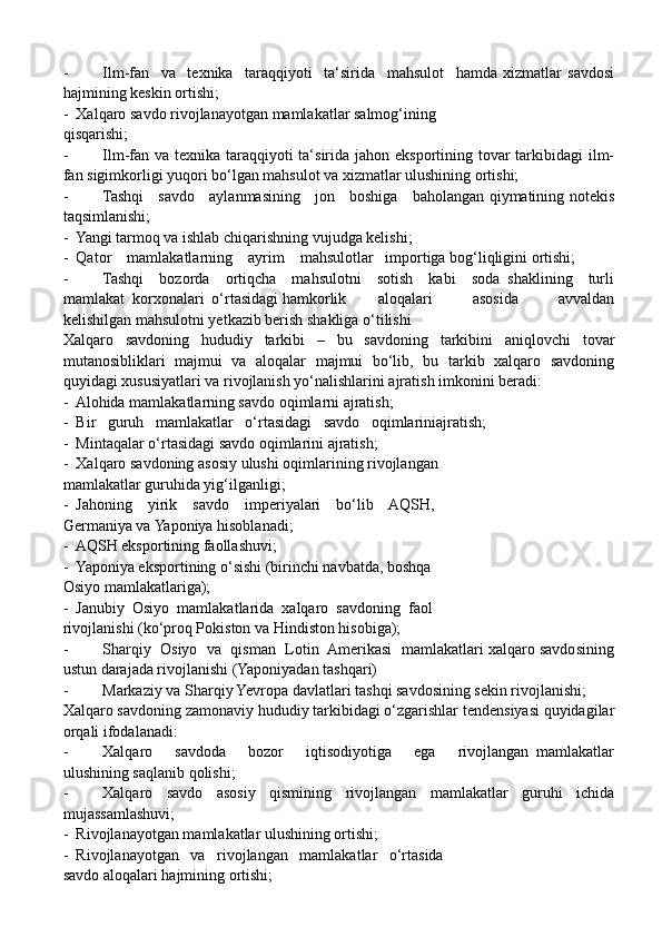 - Ilm-fan     va     texnika     taraqqiyoti     ta‘sirida     mahsulot     hamda   xizmatlar   savdosi
hajmining keskin ortishi;
-  Xalqaro savdo rivojlanayotgan mamlakatlar salmog‘ining
qisqarishi; 
- Ilm-fan va texnika taraqqiyoti ta‘sirida jahon eksportining tovar  tarkibidagi  ilm-
fan sigimkorligi yuqori bo‘lgan mahsulot va xizmatlar ulushining ortishi;
- Tashqi     savdo     aylanmasining     jon     boshiga     baholangan qiymatining notekis
taqsimlanishi;
-  Yangi tarmoq va ishlab chiqarishning vujudga kelishi;
-  Qator    mamlakatlarning    ayrim    mahsulotlar   importiga bog‘liqligini ortishi;
- Tashqi     bozorda     ortiqcha     mahsulotni     sotish     kabi     soda   shaklining     turli
mamlakat  korxonalari  o‘rtasidagi hamkorlik aloqalari           asosida           avvaldan
kelishilgan mahsulotni yetkazib berish shakliga o‘tilishi
Xalqaro   savdoning   hududiy   tarkibi   –   bu   savdoning   tarkibini   aniqlovchi   tovar
mutanosibliklari   majmui   va   aloqalar   majmui   bo‘lib,   bu   tarkib   xalqaro   savdoning
quyidagi xususiyatlari va rivojlanish yo‘nalishlarini ajratish imkonini beradi:
-  Alohida mamlakatlarning savdo oqimlarni ajratish;
-  Bir   guruh   mamlakatlar   o‘rtasidagi   savdo   oqimlariniajratish;
-  Mintaqalar o‘rtasidagi savdo oqimlarini ajratish;
-  Xalqaro savdoning asosiy ulushi oqimlarining rivojlangan
mamlakatlar guruhida yig‘ilganligi; 
-  Jahoning    yirik    savdo    imperiyalari    bo‘lib    AQSH,
Germaniya va Yaponiya hisoblanadi;
-  AQSH eksportining faollashuvi;
-  Yaponiya eksportining o‘sishi (birinchi navbatda, boshqa
Osiyo mamlakatlariga);
-  Janubiy  Osiyo  mamlakatlarida  xalqaro  savdoning  faol
rivojlanishi (ko‘proq Pokiston va Hindiston hisobiga);
- Sharqiy  Osiyo  va  qisman  Lotin  Amerikasi  mamlakatlari xalqaro savdosining
ustun darajada rivojlanishi (Yaponiyadan tashqari)
- Markaziy va Sharqiy Yevropa davlatlari tashqi savdosining sekin rivojlanishi;
Xalqaro savdoning zamonaviy hududiy tarkibidagi o‘zgarishlar tendensiyasi quyidagilar
orqali ifodalanadi:
- Xalqaro       savdoda       bozor       iqtisodiyotiga       ega       rivojlangan   mamlakatlar
ulushining saqlanib qolishi;
- Xalqaro   savdo   asosiy   qismining   rivojlangan   mamlakatlar   guruhi   ichida
mujassamlashuvi;
-  Rivojlanayotgan mamlakatlar ulushining ortishi;
-  Rivojlanayotgan   va   rivojlangan   mamlakatlar   o‘rtasida
savdo aloqalari hajmining ortishi;  