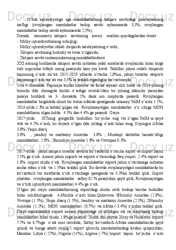 - O‘tish   iqtisodiyotiga   ega   mamlakatlarning   xalqaro   savdodagi   pozitsiyasining
zaifligi   (rivojlangan   mamlakatlar   tashqi   savdo   aylanmasida   3,5%,   rivojlangan
mamlakatlar tashqi savdo aylanmasida 2,5%);
Demak,    zamonaviy  xalqaro    savdoning    asosiy    omillari quyidagilardan iborat:
-  Milliy iqtisodiyotlarning ochiqligi;
-  Milliy iqtisodiyotlar ishlab chiqarish salohiyatining o‘sishi;
-  Xalqaro savdoning hududiy va tovar o‘zgarishi;
-  Xalqaro savdo mexanizmlarining murakkablashuvi.
XXI asrning boshlarida xalqaro savdo nisbatan jadal suratlarda rivojlanishi bilan birga
turli  inqirozlar  tufayli   uning  pasayishi   ham  yuz  berdi. Tahlillar,  jahon  ishlab   chiqarish
hajmining   o‘sish   sur‘ati   2015-2020   yillarda   o‘rtacha   2,0%ni,   jahon   tovarlar   eksporti
hajmining o‘sish sur‘ati esa 3,5% ni tashkil etganligini ko‘rsatmoqda. 
2-va 4-chorakda. Yaponiya kuchli moneter va fiscal  siyosat  olib bordi va 2016-yilning
birinchi   ikki   choragida   kuchli   o‘sishga   erishdi.lekin   bu   yilning   ikkinchi   yarmidan
pasaya   boshladi   va   3-   chorakda   1%   dank   am   miqdorda   pasaydi.   Rivojlangan
mamlakatlar birgalikda olinib bir butun sifatida qaralganda umumiy YaIM o‘sishi 1.1%,
2016-yilda 1.3% ni tashkil qilgan edi.  Rivojlanayotgan  mamlakatlar  o‘z  ichiga  MDH
mamlaktlarini olgan holda   4.5% dan 4.4% ga pasaydi. Osiyo
2017-yilda         JSTning   geografik   hududlari   bo‘yicha   eng   tez o‘sgan YaIM ni qayd
etdi   va   4.2%   o‘sish,   bu   deyarli   o‘tgan   ikki   yildagi   o‘sish   bilan   teng;   Keyingisi  Afrika
3.8%, Yaqin sharq
3.0%     ,   janubiy   va   markaziy   Amerika     3.0%   ;   Mustaqil   davlatlar   hamdo‘stligi
mamlakatlari  2.0% ; Shimoliyn Amerika 1.8% va Yevropaa 0.3%
2017-yilda   jahon xalqaro tovarlar savdosi ko‘rsatkichi o‘rtacha export va import hajmi
2.1% ga o‘sdi .Ammo jahon importi va exporti o‘rtasiodagi farq yuqori  2.4% export va
1.8%  import ulushi o‘sdi. Rivojlangan mamlakatlar exporti jahon o‘rtachasiga nisbatan
ancha sekin o‘sdi   va 1.5%ni tashkil qildi. Bu davrda rivojlanayotgan mmlakatlarda bu
ko‘rsatkich   tez   suratlarda   o‘sdi   o‘rtachaga   qaraganda   va   3.3%ni   tashkil   qildi.   Import
jihatdan   rivojlangan mamlakatlar   salbiy 02 % pasayishni qayd qildi; Rivojlanayotgan
va o‘tish iqtisodiyoti mamlakatlari 4.4% ga o‘sdi.
O‘tgan   yili   osiyo   mamlakatlarining   exportdagi   ulushi   ortdi   boshqa   barcha   hududlar
bilan   solishtirilganda     4.6foizlik   o‘sish   bilan;Qolaversa   SHimoliy   Amerika   (2.8%),
Yevropa (1.5%), Yaqin  sharq (1.5%), Janubiy va markaziy Amerika (2.5%), SHimoliy
Amerika  (1.2%),  MDH  mamlakatlari  (0.7%)  va Afrika (-3.4%) o‘sishni tashkil qildi.
Osiyo   mamlakatlari   exporti   asosan   yaponiyaga   yo‘nltirilgan   edi   va   dunyoning   boshqa
mamlakatlari bilan ulushi 1.8%ga pasaydi. Xuddi shu paytda Xitoy va Hindiston exporti
7.7%   va   6.7%ga     o‘sdi   mos   ravishda;   Salbiy   ko‘rsatkich  Afrika   mamlakatlarida   qayd
qilindi   va   bunga   sabab   yoqilg‘I   export   qiluvchi   mamlakatlardagi   keskin   qisqarishlar,
Masalan:  Libya (-27%), Nigeria (11%), Algeria  (-7%).Import    hajmi    bo‘yicha    o‘sish 