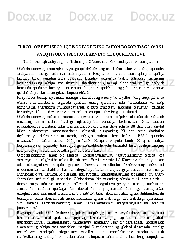 II-BOB.  O’ZBEKISTON IQTISODIYOTINING JAHON BOZORIDAGI  O‘RNI
VA IQTISODIY ISLOHOTLARNING CHUQURLASHUVI.
2.1.  Bozor iqtisodiyotiga  o ‘tishning « O’zbek modeli»: mohiyati  va bosqichlari
O’zbekistonning jahon iqtisodiyotiga qo’shilishining shart-sharoitlari va tashqi iqtisodiy
faoliyatini   amalga   oshirish   imkoniyatlari   Respublika   davlat   mustaqilligini   qo’lga
kiritishi   bilan   vujudga   kela   boshladi.   Bunday   vaziyatda   tashqi   iqtisodiy   majmuani
boshqarishning   o’ziga   xos   tizimini   shakllantirish,   tashqi   aloqalarni   yo’lga   qo’yish
borasida   qoida   va   tamoyillarni   ishlab   chiqish,   respublikaning   jahon   iqtisodiy   tizimiga
qo’shilish yo’llarini belgilash taqozo etiladi.
Respublika   tashqi  siyosatini  amalga   oshirishning   asosiy   tamoyillari  teng  huquqlilik  va
o’zaro   manfaatdorlik   negizida   qurilsa,   uning   qoidalari   ikki   tomonlama   va   ko’p
tomonlama   shartnoma   munosabatlarida   o’zaro   manfaatli   aloqalar   o’rnatish,   xalqaro
iqtisodiy ittifoqlar doirasidagi hamkorlikni chuqurlashtirishga asoslanadi.
O’zbekistonning   xalqaro   mehnat   taqsimoti   va   jahon   xo’jalik   aloqalarida   ishtirok
etishning   asosi   ochiq   turdagi   iqtisodiyotni   vujudga   keltirishdir.   Shu   sababli
respublikamiz   mustaqillikka   erishgandan   keyin   qisqa   davr   ichida   80   dan   ortiq   davlat
bilan   diplomatiya   munosabatlarini   o’rnatdi,   dunyoning   20   dan   ortiq   davlatida
diplomatiya   elchixonalarini   ochdi,   ko’pgina   xalqaro   tashkilotlar   –   BMT   iqtisodiy
muassasalari,   Jahon   banki,   Xalqaro   bank,   Xalqaro   valyuta   fondi,   Xalqaro   moliya
korporatsiyasi,   Iqtisodiy   taraqqiyotga   ko’maklashuvchi   tashkilot   kabi   boshqa   xalqaro
moliyaviy-iqtisodiy tashkilotlarga a’zo bo’lib kirdi. 
O’zbekistonning   jahon   xo’jaligiga   integratsiyalashuvi   jarayonlarining   o’ziga   xos
xususiyatlari   to’g’risida   to’xtalib,   birinchi   Prezidentimiz   I.A.Karimov   shunday   degan
edi:   «Integratsiya   haqida   gapirar   ekanmiz,   manfaatlar   birikuvining   xilma-xil
mexanizmlari va shakllari hamda integratsiya turlari mavjudligiga asoslanamiz.  Bunga
sherikchilik   va   hamkorlik   qilishga   intilayotgan   mamlakatlarning   boshlang’ich   shart-
sharoitlari   turlichaligi   sababdir.   O’zbekiston   bir   vaqtning   o’zida   turli   darajalarda   –
dunyo   miqyosida   va   mintaqa   ko’lamida   –   integratsiya   jarayonlarida   qatnashsa-da,
ammo   bir   muhim   qoidaga:   bir   davlat   bilan   yaqinlashish   hisobiga   boshqasidan
uzoqlashmaslikka amal qiladi. Biz bir sub’ekt bilan sherikchilikning mustahkamlanishi
boshqalar   bilan   sherikchilik   munosabatlarining   zaiflashuviga   olib   kelishiga   qarshimiz.
Shu   sababli   O’zbekistonning   jahon   hamjamiyatidagi   integratsiyalashuvi   serqirra
jarayondir» i
.
Bugungi   kunda   O’zbekistonning   jahon   xo’jaligiga   integratsiyalashuvi   ko’p   darajali
tizim   sifatida   amal   qilib,   uni   quyidagi   beshta   darajaga   ajratish   mumkin:   global;
transkontinental;   mintaqalararo;   mintaqaviy;   mahalliy.   Har   bir   darajadagi   integratsion
aloqalarning   o’ziga   xos   vazifalari   mavjud.O’zbekistonning   global   darajada   amalga
oshiriluvchi   strategik   integratsion   vazifasi   –   bu   mamlakatdagi   barcha   xo’jalik
sub’ektlarining   tashqi   bozor   bilan   o’zaro   aloqasini   ta’minlash   uchun   teng   huquqli   va 