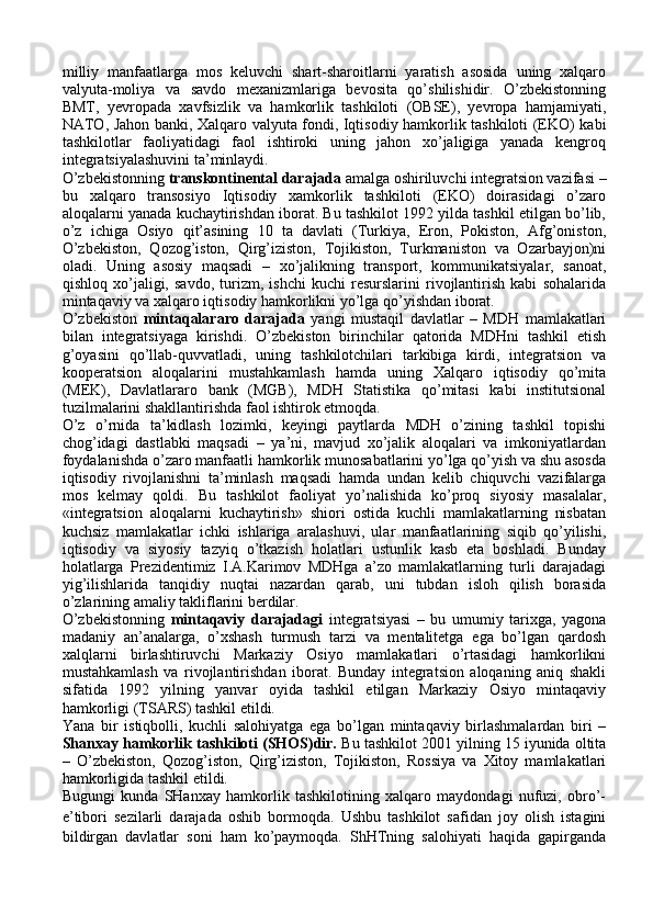 milliy   manfaatlarga   mos   keluvchi   shart-sharoitlarni   yaratish   asosida   uning   xalqaro
valyuta-moliya   va   savdo   mexanizmlariga   bevosita   qo’shilishidir.   O’zbekistonning
BMT,   yevropada   xavfsizlik   va   hamkorlik   tashkiloti   (OBSE),   yevropa   hamjamiyati,
NATO, Jahon banki, Xalqaro valyuta fondi, Iqtisodiy hamkorlik tashkiloti (EKO) kabi
tashkilotlar   faoliyatidagi   faol   ishtiroki   uning   jahon   xo’jaligiga   yanada   kengroq
integratsiyalashuvini ta’minlaydi.  
O’zbekistonning  transkontinental darajada  amalga oshiriluvchi integratsion vazifasi –
bu   xalqaro   transosiyo   Iqtisodiy   xamkorlik   tashkiloti   (EKO)   doirasidagi   o’zaro
aloqalarni yanada kuchaytirishdan iborat. Bu tashkilot 1992 yilda tashkil etilgan bo’lib,
o’z   ichiga   Osiyo   qit’asining   10   ta   davlati   (Turkiya,   Eron,   Pokiston,   Afg’oniston,
O’zbekiston,   Qozog’iston,   Qirg’iziston,   Tojikiston,   Turkmaniston   va   Ozarbayjon)ni
oladi.   Uning   asosiy   maqsadi   –   xo’jalikning   transport,   kommunikatsiyalar,   sanoat,
qishloq   xo’jaligi,   savdo,   turizm,   ishchi   kuchi   resurslarini   rivojlantirish   kabi   sohalarida
mintaqaviy va xalqaro iqtisodiy hamkorlikni yo’lga qo’yishdan iborat.
O’zbekiston   mintaqalararo   darajada   yangi   mustaqil   davlatlar   –   MDH   mamlakatlari
bilan   integratsiyaga   kirishdi.   O’zbekiston   birinchilar   qatorida   MDHni   tashkil   etish
g’oyasini   qo’llab-quvvatladi,   uning   tashkilotchilari   tarkibiga   kirdi,   integratsion   va
kooperatsion   aloqalarini   mustahkamlash   hamda   uning   Xalqaro   iqtisodiy   qo’mita
(MEK),   Davlatlararo   bank   (MGB),   MDH   Statistika   qo’mitasi   kabi   institutsional
tuzilmalarini shakllantirishda faol ishtirok etmoqda.
O’z   o’rnida   ta’kidlash   lozimki,   keyingi   paytlarda   MDH   o’zining   tashkil   topishi
chog’idagi   dastlabki   maqsadi   –   ya’ni,   mavjud   xo’jalik   aloqalari   va   imkoniyatlardan
foydalanishda o’zaro manfaatli hamkorlik munosabatlarini yo’lga qo’yish va shu asosda
iqtisodiy   rivojlanishni   ta’minlash   maqsadi   hamda   undan   kelib   chiquvchi   vazifalarga
mos   kelmay   qoldi.   Bu   tashkilot   faoliyat   yo’nalishida   ko’proq   siyosiy   masalalar,
«integratsion   aloqalarni   kuchaytirish»   shiori   ostida   kuchli   mamlakatlarning   nisbatan
kuchsiz   mamlakatlar   ichki   ishlariga   aralashuvi,   ular   manfaatlarining   siqib   qo’yilishi,
iqtisodiy   va   siyosiy   tazyiq   o’tkazish   holatlari   ustunlik   kasb   eta   boshladi.   Bunday
holatlarga   Prezidentimiz   I.A.Karimov   MDHga   a’zo   mamlakatlarning   turli   darajadagi
yig’ilishlarida   tanqidiy   nuqtai   nazardan   qarab,   uni   tubdan   isloh   qilish   borasida
o’zlarining amaliy takliflarini berdilar.
O’zbekistonning   mintaqaviy   darajadagi   integratsiyasi   –   bu   umumiy   tarixga,   yagona
madaniy   an’analarga,   o’xshash   turmush   tarzi   va   mentalitetga   ega   bo’lgan   qardosh
xalqlarni   birlashtiruvchi   Markaziy   Osiyo   mamlakatlari   o’rtasidagi   hamkorlikni
mustahkamlash   va   rivojlantirishdan   iborat.   Bunday   integratsion   aloqaning   aniq   shakli
sifatida   1992   yilning   yanvar   oyida   tashkil   etilgan   Markaziy   Osiyo   mintaqaviy
hamkorligi (TSARS) tashkil etildi. 
Yana   bir   istiqbolli,   kuchli   salohiyatga   ega   bo’lgan   mintaqaviy   birlashmalardan   biri   –
Shanxay hamkorlik tashkiloti (SHOS)dir.  Bu tashkilot 2001 yilning 15 iyunida oltita
–   O’zbekiston,   Qozog’iston,   Qirg’iziston,   Tojikiston,   Rossiya   va   Xitoy   mamlakatlari
hamkorligida tashkil etildi. 
Bugungi   kunda   SHanxay   hamkorlik   tashkilotining   xalqaro   maydondagi   nufuzi,   obro’-
e’tibori   sezilarli   darajada   oshib   bormoqda.   Ushbu   tashkilot   safidan   joy   olish   istagini
bildirgan   davlatlar   soni   ham   ko’paymoqda.   ShHTning   salohiyati   haqida   gapirganda 