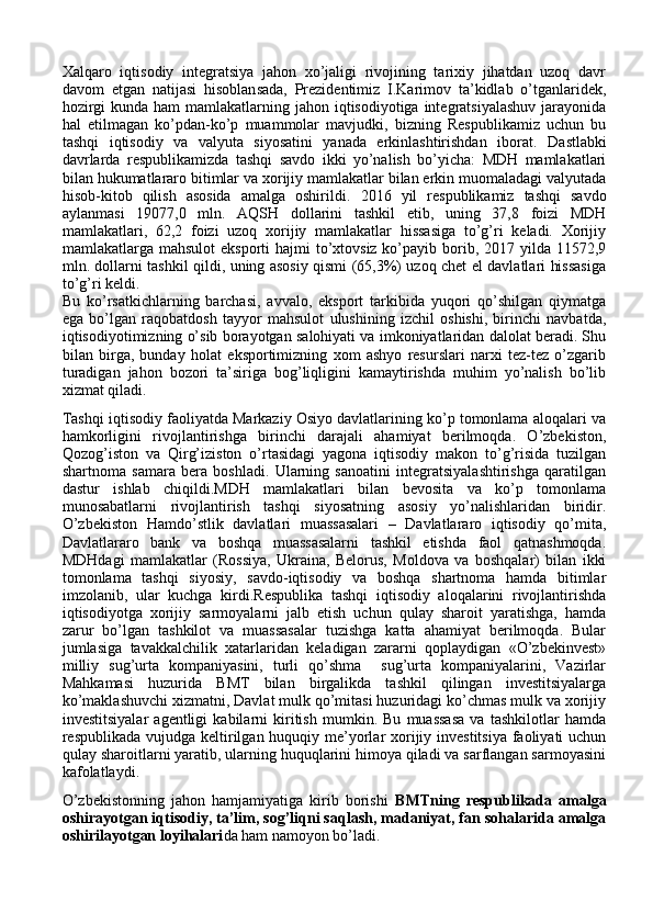 Xalqaro   iqtisodiy   integratsiya   jahon   xo’jaligi   rivojining   tarixiy   jihatdan   uzoq   davr
davom   etgan   natijasi   hisoblansada,   Prezidentimiz   I.Karimov   ta’kidlab   o’tganlaridek,
hozirgi  kunda ham  mamlakatlarning jahon iqtisodiyotiga integratsiyalashuv  jarayonida
hal   etilmagan   ko’pdan-ko’p   muammolar   mavjudki,   bizning   Respublikamiz   uchun   bu
tashqi   iqtisodiy   va   valyuta   siyosatini   yanada   erkinlashtirishdan   iborat .   Dastlabki
davrlarda   respublikamizda   tashqi   savdo   ikki   yo’nalish   bo’yicha:   MDH   mamlakatlari
bilan hukumatlararo bitimlar va xorijiy mamlakatlar bilan erkin muomaladagi valyutada
hisob-kitob   qilish   asosida   amalga   oshirildi.   20 16   yil   respublikamiz   tashqi   savdo
aylanmasi   19077,0   mln.   AQSH   dollarini   tashkil   etib,   uning   37,8   foizi   MDH
mamlakatlari,   62,2   foizi   uzoq   xorijiy   mamlakatlar   hissasiga   to’g’ri   keladi.   Xorijiy
mamlakatlarga mahsulot  eksporti  hajmi  to’xtovsiz ko’payib borib, 2017 yilda 11572,9
mln. dollarni tashkil qildi, uning asosiy qismi (65,3%) uzoq chet el davlatlari hissasiga
to’g’ri keldi.
Bu   ko’rsatkichlarning   barchasi,   avvalo,   eksport   tarkibida   yuqori   qo’shilgan   qiymatga
ega   bo’lgan   raqobatdosh   tayyor   mahsulot   ulushining   izchil   oshishi,   birinchi   navbatda,
iqtisodiyotimizning o’sib borayotgan salohiyati va imkoniyatlaridan dalolat beradi. Shu
bilan   birga,   bunday   holat   eksportimizning   xom   ashyo   resurslari   narxi   tez-tez   o’zgarib
turadigan   jahon   bozori   ta’siriga   bog’liqligini   kamaytirishda   muhim   yo’nalish   bo’lib
xizmat qiladi.
Tashqi iqtisodiy faoliyatda Markaziy Osiyo davlatlarining ko’p tomonlama aloqalari va
hamkorligini   rivojlantirishga   birinchi   darajali   ahamiyat   berilmoqda.   O’zbekiston,
Qozog’iston   va   Qirg’iziston   o’rtasidagi   yagona   iqtisodiy   makon   to’g’risida   tuzilgan
shartnoma   samara   bera   boshladi.   Ularning   sanoatini   integratsiyalashtirishga   qaratilgan
dastur   ishlab   chiqildi.MDH   mamlakatlari   bilan   bevosita   va   ko’p   tomonlama
munosabatlarni   rivojlantirish   tashqi   siyosatning   asosiy   yo’nalishlaridan   biridir.
O’zbekiston   Hamdo’stlik   davlatlari   muassasalari   –   Davlatlararo   iqtisodiy   qo’mita,
Davlatlararo   bank   va   boshqa   muassasalarni   tashkil   etishda   faol   qatnashmoqda.
MDHdagi   mamlakatlar   (Rossiya,   Ukraina,   Belorus,   Moldova   va   boshqalar)   bilan   ikki
tomonlama   tashqi   siyosiy,   savdo-iqtisodiy   va   boshqa   shartnoma   hamda   bitimlar
imzolanib,   ular   kuchga   kirdi.Respublika   tashqi   iqtisodiy   aloqalarini   rivojlantirishda
iqtisodiyotga   xorijiy   sarmoyalarni   jalb   etish   uchun   qulay   sharoit   yaratishga,   hamda
zarur   bo’lgan   tashkilot   va   muassasalar   tuzishga   katta   ahamiyat   berilmoqda.   Bular
jumlasiga   tavakkalchilik   xatarlaridan   keladigan   zararni   qoplaydigan   «O’zbekinvest»
milliy   sug’urta   kompaniyasini,   turli   qo’shma     sug’urta   kompaniyalarini,   Vazirlar
Mahkamasi   huzurida   BMT   bilan   birgalikda   tashkil   qilingan   investitsiyalarga
ko’maklashuvchi xizmatni, Davlat mulk qo’mitasi huzuridagi ko’chmas mulk va xorijiy
investitsiyalar   agentligi   kabilarni   kiritish   mumkin.   Bu   muassasa   va   tashkilotlar   hamda
respublikada vujudga keltirilgan huquqiy me’yorlar xorijiy investitsiya faoliyati uchun
qulay sharoitlarni yaratib, ularning huquqlarini himoya qiladi va sarflangan sarmoyasini
kafolatlaydi. 
O’zbekistonning   jahon   hamjamiyatiga   kirib   borishi   BMTning   respublikada   amalga
oshirayotgan iqtisodiy, ta’lim, sog’liqni saqlash, madaniyat, fan sohalarida amalga
oshirilayotgan loyihalari da ham namoyon bo’ladi. 