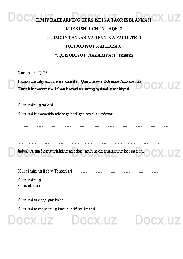 ILMIY RAHBARNING KURS ISHIGA TAQRIZ BLANKASI
  KURS ISHI UCHUN TAQRIZ
  IJTIMOIY FANLAR VA TEXNIKA FAKULTETI 
IQTISODIYOT KAFEDRASI 
“IQTISODIYOT  NAZARIYASI” fanidan 
Guruh -  5-IQ-23
Talaba familiyasi va ismi-sharifi - Qambarova Zebiniso Akbarovna
Kurs ishi mavzusi -  Jahon bozori va uning iqtisodiy mohiyati.
 
Kurs ishining tarkibi ...................................................................................................
Kurs ishi himoyasida talabaga berilgan savollar ro'yxati: 
……………….................. ..................................................................................................
................................... .........................................................................................................
............................ 
………………………………………………………………………………………. 
………………………………………………………………………………………. 
Jadval va grafik materialning miqdori (muhim chizmalarning ko'rsatgichi) 
……… ................................................................................................................................
.....
  Kurs ishining ijobiy Tomonlari......................................................... ........................
Kurs ishining 
kamchiliklari......................................................................................... ..............................
....................................................................................................... 
Kurs ishiga qo'yilgan baho.......................................................................................... 
Kurs ishiga rahbarning ismi-sharifi va imzosi............................................................ 