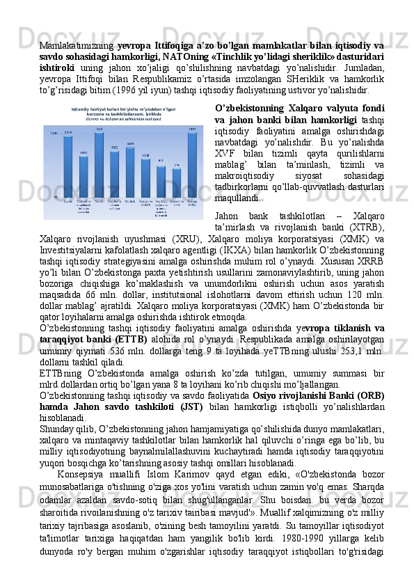 Mamlakatimizning   yevropa   Ittifoqiga   a’zo   bo’lgan   mamlakatlar   bilan   iqtisodiy   va
savdo sohasidagi hamkorligi, NATOning «Tinchlik yo’lidagi sheriklik» dasturidari
ishtiroki   uning   jahon   xo’jaligi   qo’shilishning   navbatdagi   yo’nalishidir.   Jumladan,
yevropa   Ittifoqi   bilan   Respublikamiz   o’rtasida   imzolangan   SHeriklik   va   hamkorlik
to’g’risidagi bitim (1996 yil iyun) tashqi iqtisodiy faoliyatining ustivor yo’nalishidir.
O’zbekistonning   Xalqaro   valyuta   fondi
va   jahon   banki   bilan   hamkorligi   tashqi
iqtisodiy   faoliyatini   amalga   oshirishdagi
navbatdagi   yo’nalishdir.   Bu   yo’nalishda
XVF   bilan   tizimli   qayta   qurilishlarni
mablag’   bilan   ta’minlash,   tizimli   va
makroiqtisodiy   siyosat   sohasidagi
tadbirkorlarni qo’llab-quvvatlash dasturlari
maqullandi. 
Jahon   bank   tashkilotlari   –   Xalqaro
ta’mirlash   va   rivojlanish   banki   (XTRB),
Xalqaro   rivojlanish   uyushmasi   (XRU),   Xalqaro   moliya   korporatsiyasi   (XMK)   va
Investitsiyalarni kafolatlash xalqaro agentligi (IKXA) bilan hamkorlik O’zbekistonning
tashqi   iqtisodiy   strategiyasini   amalga   oshirishda   muhim   rol   o’ynaydi.   Xususan   XRRB
yo’li   bilan   O’zbekistonga   paxta   yetishtirish   usullarini   zamonaviylashtirib,   uning   jahon
bozoriga   chiqishiga   ko’maklashish   va   unumdorlikni   oshirish   uchun   asos   yaratish
maqsadida   66   mln.   dollar,   institutsional   islohotlarni   davom   ettirish   uchun   120   mln.
dollar  mablag’ ajratildi. Xalqaro moliya korporatsiyasi  (XMK)  ham  O’zbekistonda  bir
qator loyihalarni amalga oshirishda ishtirok etmoqda.
O’zbekistonning   tashqi   iqtisodiy   faoliyatini   amalga   oshirishda   ye vropa   tiklanish   va
taraqqiyot   banki   (ETTB)   alohida   rol   o’ynaydi.   Respublikada   amalga   oshirilayotgan
umumiy   qiymati   536   mln.   dollarga   teng   9   ta   loyihada   yeTTBning   ulushi   253,1   mln.
dollarni tashkil qiladi.
ETTBning   O’zbekistonda   amalga   oshirish   ko’zda   tutilgan,   umumiy   summasi   bir
mlrd.dollardan ortiq bo’lgan yana 8 ta loyihani ko’rib chiqishi mo’ljallangan.
O’zbekistonning tashqi iqtisodiy va savdo faoliyatida  Osiyo rivojlanishi Banki (ORB)
hamda   Jahon   savdo   tashkiloti   (JST)   bilan   hamkorligi   istiqbolli   yo’nalishlardan
hisoblanadi.
Shunday qilib, O’zbekistonning jahon hamjamiyatiga qo’shilishida dunyo mamlakatlari,
xalqaro  va   mintaqaviy  tashkilotlar   bilan  hamkorlik  hal   qiluvchi   o’ringa   ega   bo’lib,   bu
milliy   iqtisodiyotning   baynalmilallashuvini   kuchaytiradi   hamda   iqtisodiy   taraqqiyotini
yuqori bosqichga ko’tarishning asosiy tashqi omillari hisoblanadi.
      Konsepsiya   muallifi   Islom   Karimov   qayd   etgan   ediki,   «O'zbekistonda   bozor
munosabatlariga o'tishning o'ziga xos yo'lini varatish uchun zamin vo'q emas. Sharqda
odamlar   azaldan   savdo-sotiq   bilan   shug'ullanganlar.   Shu   boisdan.   bu   verda   bozor
sharoitida rivoilanishning o'z tarixiv tairibasi mavjud'». Muallif xalqimizning o'z milliy
tarixiy tajribasiga asoslanib, o'zining besh tamoyilini  yaratdi. Su tamoyillar  iqtisodiyot
ta'limotlar   tarixiga   haqiqatdan   ham   yangilik   bo'lib   kirdi.   1980-1990   yillarga   kelib
dunyoda   ro'y   bergan   muhim   o'zgarishlar   iqtisodiy   taraqqiyot   istiqbollari   to'g'risidagi 