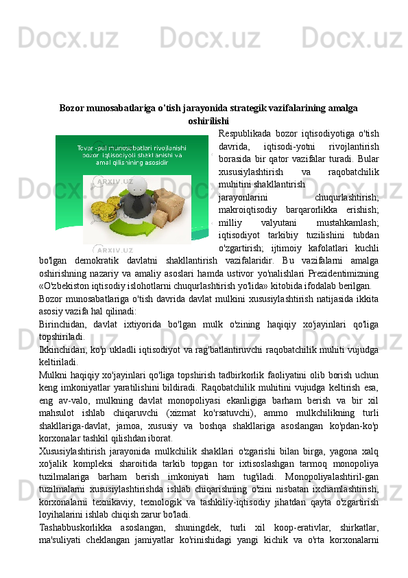 Bozor munosabatlariga o'tish jarayonida strategik vazifalarining amalga
oshirilishi
Respublikada   bozor   iqtisodiyotiga   o'tish
davrida,   iqtisodi-yotni   rivojlantirish
borasida   bir   qator   vazifalar   turadi.   Bular
xususiylashtirish   va   raqobatchilik
muhitini shakllantirish
jarayonlarini   chuqurlashtirish;
makroiqtisodiy   barqarorlikka   erishish;
milliy   valyutani   mustahkamlash;
iqtisodiyot   tarkibiy   tuzilishini   tubdan
o'zgartirish;   ijtimoiy   kafolatlari   kuchli
bo'lgan   demokratik   davlatni   shakllantirish   vazifalaridir.   Bu   vazifalarni   amalga
oshirishning   nazariy   va   amaliy   asoslari   hamda   ustivor   yo'nalishlari   Prezidentimizning
«O'zbekiston iqtisodiy islohotlarni chuqurlashtirish yo'lida» kitobida ifodalab berilgan.
Bozor   munosabatlariga  o'tish   davrida  davlat   mulkini   xususiylashtirish   natijasida   ikkita
asosiy vazifa hal qilinadi:
Birinchidan,   davlat   ixtiyorida   bo'lgan   mulk   o'zining   haqiqiy   xo'jayinlari   qo'liga
topshiriladi.
Ikkinchidan, ko'p ukladli iqtisodiyot va rag'batlantiruvchi raqobatchilik muhiti vujudga
keltiriladi.
Mulkni haqiqiy xo'jayinlari qo'liga topshirish tadbirkorlik faoliyatini olib borish uchun
keng   imkoniyatlar   yaratilishini   bildiradi.   Raqobatchilik   muhitini   vujudga   keltirish   esa,
eng   av-valo,   mulkning   davlat   monopoliyasi   ekanligiga   barham   berish   va   bir   xil
mahsulot   ishlab   chiqaruvchi   (xizmat   ko'rsatuvchi),   ammo   mulkchilikning   turli
shakllariga-davlat,   jamoa,   xususiy   va   boshqa   shakllariga   asoslangan   ko'pdan-ko'p
korxonalar tashkil qilishdan iborat.
Xususiylashtirish   jarayonida   mulkchilik   shakllari   o'zgarishi   bilan   birga,   yagona   xalq
xo'jalik   kompleksi   sharoitida   tarkib   topgan   tor   ixtisoslashgan   tarmoq   monopoliya
tuzilmalariga   barham   berish   imkoniyati   ham   tug'iladi.   Monopoliyalashtiril-gan
tuzilmalarni   xususiylashtirishda   ishlab   chiqarishning   o'zini   nisbatan   ixchamlashtirish,
korxonalarni   texnikaviy,   texnologik   va   tashkiliy-iqtisodiy   jihatdan   qayta   o'zgartirish
loyihalarini ishlab chiqish zarur bo'ladi.
Tashabbuskorlikka   asoslangan,   shuningdek,   turli   xil   koop-erativlar,   shirkatlar,
ma'suliyati   cheklangan   jamiyatlar   ko'rinishidagi   yangi   kichik   va   o'rta   korxonalarni 