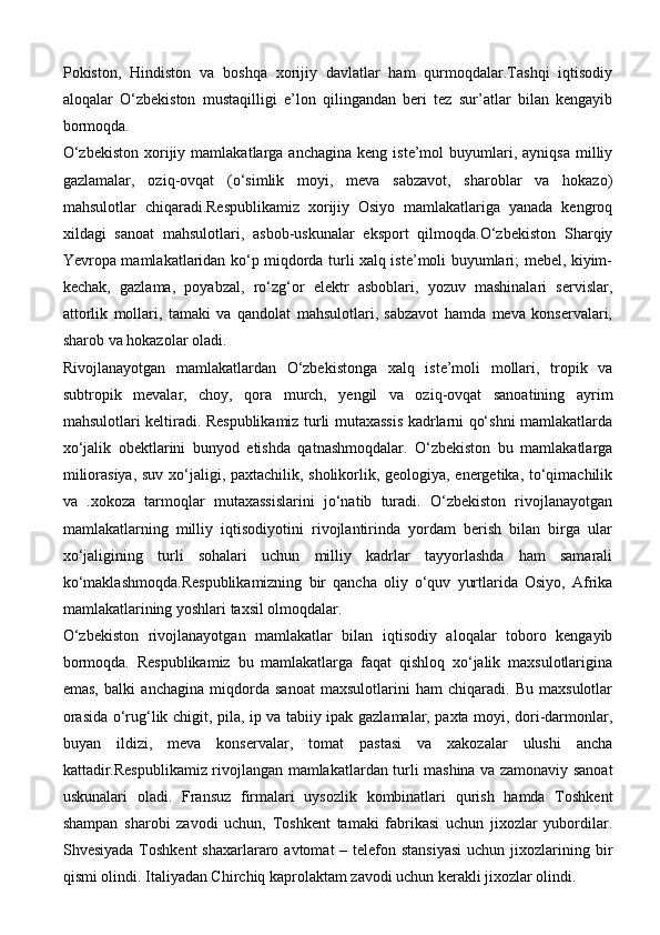 Pokiston,   Hindiston   va   boshqa   xorijiy   davlatlar   ham   qurmoqdalar.Tashqi   iqtisodiy
aloqalar   O‘zbekiston   mustaqilligi   e’lon   qilingandan   beri   tez   sur’atlar   bilan   kengayib
bormoqda.
O‘zbekiston  xorijiy  mamlakatlarga  anchagina  keng  iste’mol  buyumlari,  ayniqsa  milliy
gazlamalar,   oziq-ovqat   (o‘simlik   moyi,   meva   sabzavot,   sharoblar   va   hokazo)
mahsulotlar   chiqaradi.Respublikamiz   xorijiy   Osiyo   mamlakatlariga   yanada   kengroq
xildagi   sanoat   mahsulotlari,   asbob-uskunalar   eksport   qilmoqda.O‘zbekiston   Sharqiy
Yevropa mamlakatlaridan ko‘p miqdorda turli xalq iste’moli buyumlari; mebel, kiyim-
kechak,   gazlama,   poyabzal,   ro‘zg‘or   elektr   asboblari,   yozuv   mashinalari   servislar,
attorlik   mollari,   tamaki   va   qandolat   mahsulotlari,   sabzavot   hamda   meva   konservalari,
sharob va hokazolar oladi.
Rivojlanayotgan   mamlakatlardan   O‘zbekistonga   xalq   iste’moli   mollari,   tropik   va
subtropik   mevalar,   choy,   qora   murch,   yengil   va   oziq-ovqat   sanoatining   ayrim
mahsulotlari keltiradi. Respublikamiz turli mutaxassis kadrlarni qo‘shni mamlakatlarda
xo‘jalik   obektlarini   bunyod   etishda   qatnashmoqdalar.   O‘zbekiston   bu   mamlakatlarga
miliorasiya, suv xo‘jaligi, paxtachilik, sholikorlik, geologiya, energetika, to‘qimachilik
va   .xokoza   tarmoqlar   mutaxassislarini   jo‘natib   turadi.   O‘zbekiston   rivojlanayotgan
mamlakatlarning   milliy   iqtisodiyotini   rivojlantirinda   yordam   berish   bilan   birga   ular
xo‘jaligining   turli   sohalari   uchun   milliy   kadrlar   tayyorlashda   ham   samarali
ko‘maklashmoqda.Respublikamizning   bir   qancha   oliy   o‘quv   yurtlarida   Osiyo,   Afrika
mamlakatlarining yoshlari taxsil olmoqdalar. 
O‘zbekiston   rivojlanayotgan   mamlakatlar   bilan   iqtisodiy   aloqalar   toboro   kengayib
bormoqda.   Respublikamiz   bu   mamlakatlarga   faqat   qishloq   xo‘jalik   maxsulotlarigina
emas,   balki   anchagina   miqdorda   sanoat   maxsulotlarini   ham   chiqaradi.   Bu   maxsulotlar
orasida o‘rug‘lik chigit, pila, ip va tabiiy ipak gazlamalar, paxta moyi, dori-darmonlar,
buyan   ildizi,   meva   konservalar,   tomat   pastasi   va   xakozalar   ulushi   ancha
kattadir.Respublikamiz rivojlangan mamlakatlardan turli mashina va zamonaviy sanoat
uskunalari   oladi.   Fransuz   firmalari   uysozlik   kombinatlari   qurish   hamda   Toshkent
shampan   sharobi   zavodi   uchun,   Toshkent   tamaki   fabrikasi   uchun   jixozlar   yubordilar.
Shvesiyada  Toshkent  shaxarlararo avtomat  – telefon stansiyasi  uchun jixozlarining bir
qismi olindi. Italiyadan Chirchiq kaprolaktam zavodi uchun kerakli jixozlar olindi.  