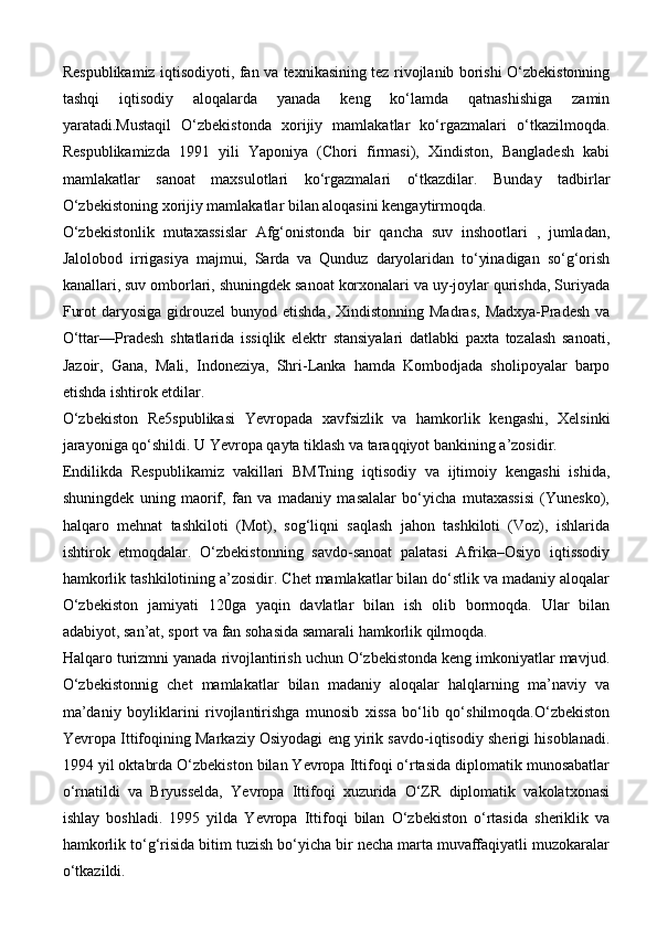 Respublikamiz iqtisodiyoti, fan va texnikasining tez rivojlanib borishi O‘zbekistonning
tashqi   iqtisodiy   aloqalarda   yanada   keng   ko‘lamda   qatnashishiga   zamin
yaratadi.Mustaqil   O‘zbekistonda   xorijiy   mamlakatlar   ko‘rgazmalari   o‘tkazilmoqda.
Respublikamizda   1991   yili   Yaponiya   (Chori   firmasi),   Xindiston,   Bangladesh   kabi
mamlakatlar   sanoat   maxsulotlari   ko‘rgazmalari   o‘tkazdilar.   Bunday   tadbirlar
O‘zbekistoning xorijiy mamlakatlar bilan aloqasini kengaytirmoqda. 
O‘zbekistonlik   mutaxassislar   Afg‘onistonda   bir   qancha   suv   inshootlari   ,   jumladan,
Jalolobod   irrigasiya   majmui,   Sarda   va   Qunduz   daryolaridan   to‘yinadigan   so‘g‘orish
kanallari, suv omborlari, shuningdek sanoat korxonalari va uy-joylar qurishda, Suriyada
Furot   daryosiga  gidrouzel   bunyod etishda,  Xindistonning  Madras,   Madxya-Pradesh   va
O‘ttar—Pradesh   shtatlarida   issiqlik   elektr   stansiyalari   datlabki   paxta   tozalash   sanoati,
Jazoir,   Gana,   Mali,   Indoneziya,   Shri-Lanka   hamda   Kombodjada   sholipoyalar   barpo
etishda ishtirok etdilar. 
O‘zbekiston   Re5spublikasi   Yevropada   xavfsizlik   va   hamkorlik   kengashi,   Xelsinki
jarayoniga qo‘shildi. U Yevropa qayta tiklash va taraqqiyot bankining a’zosidir.
Endilikda   Respublikamiz   vakillari   BMTning   iqtisodiy   va   ijtimoiy   kengashi   ishida,
shuningdek   uning   maorif,   fan   va   madaniy   masalalar   bo‘yicha   mutaxassisi   (Yunesko),
halqaro   mehnat   tashkiloti   (Mot),   sog‘liqni   saqlash   jahon   tashkiloti   (Voz),   ishlarida
ishtirok   etmoqdalar.   O‘zbekistonning   savdo-sanoat   palatasi   Afrika–Osiyo   iqtissodiy
hamkorlik tashkilotining a’zosidir. Chet mamlakatlar bilan do‘stlik va madaniy aloqalar
O‘zbekiston   jamiyati   120ga   yaqin   davlatlar   bilan   ish   olib   bormoqda.   Ular   bilan
adabiyot, san’at, sport va fan sohasida samarali hamkorlik qilmoqda.
Halqaro turizmni yanada rivojlantirish uchun O‘zbekistonda keng imkoniyatlar mavjud.
O‘zbekistonnig   chet   mamlakatlar   bilan   madaniy   aloqalar   halqlarning   ma’naviy   va
ma’daniy   boyliklarini   rivojlantirishga   munosib   xissa   bo‘lib   qo‘shilmoqda.O‘zbekiston
Yevropa Ittifoqining Markaziy Osiyodagi eng yirik savdo-iqtisodiy sherigi hisoblanadi.
1994 yil oktabrda O‘zbekiston bilan Yevropa Ittifoqi o‘rtasida diplomatik munosabatlar
o‘rnatildi   va   Bryusselda,   Yevropa   Ittifoqi   xuzurida   O‘ZR   diplomatik   vakolatxonasi
ishlay   boshladi.   1995   yilda   Yevropa   Ittifoqi   bilan   O‘zbekiston   o‘rtasida   sheriklik   va
hamkorlik to‘g‘risida bitim tuzish bo‘yicha bir necha marta muvaffaqiyatli muzokaralar
o‘tkazildi.  