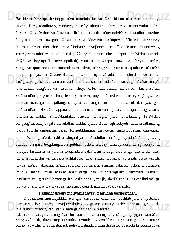 Bu   bitim   Yevropa   Ittifoqiga   a’zo   mamlakatlar   va   O‘zbekiston   o‘rtasida     iqtisodiy,
savdo,   ilmiy-texnikaviy,   madaniy-ma’rifiy   aloqalar   uchun   keng   imkoniyatlar   ochib
beradi.   O‘zbekiston   va   Yevropa   Ittifoqi   o‘rtasida   to‘qimachilik   maxsulotlari   savdosi
bo‘yicha   bitim   tuzilgan.   O‘zbekistonda   Yevropa   Ittifoqining   “Ta’sis”   texnikaviy
ko‘maklashish   dasturlari   muvaffaqiyatli   rivojlanmoqda.   O‘zbekiston   eksportining
asosiy   maxsulotlari:   paxta   tolasi   (1994   yilda   paxta   tolasi   eksporti   bo‘yicha   jaxonda
AQShdan   keyingi   2-o‘rinni   egalladi),   mashinalar,   ularga   jihozlar   va   ehtiyot   qismlar,
rangli   va   qora   metallar,   mineral   xom   ashyo,   o‘g‘it,   pilla,   paxta   chiqindilari,   o‘simlik
moyi,   ip   gazlama.O‘zbekistonda   30dan   ortiq   mahsulot   turi   chetdan   keltiriladi.
Bo‘g‘doy,   go‘sht   va   sutmahsulotlar,   sut   va   sut   mahsulotlari,   sariyog‘,   shakar,   moyli
o‘simliklar   urug‘lari   va   mevalar,   choy,   kofe,   shirinliklar,   kartoshka,   farmasevtika
mahsulotlari,   kiyim-kechak,   trikotaj,   charm,   poyabzal,   avtomobillar   (yengil,   yuk   va
maxsus   ishlarga   mo‘ljallangan),   qora   va   rangli   metallar   hamda   ulardan   yasalgan
mahsulotlar,   teleradio   apparatura,   mashinalar   uskuna   jihozlar   importining   asosiy
bandlarini   tashkil   etadi.Mamlakat   chetdan   oladigan   jami   tovarlarning   18.2%dan
ko‘prog‘ini oziq-ovqat mahsulotlari tashkil qiladi. Bozor iqtisodiyoti munosabatlarining
qaror   topishi   darajasiga   qarab   Respublikaning   oziq-ovqat   mahsulotlariga   ehtiyojlari
mamlakatning   o‘zida   ishlab   chiqarilgan   mahsulotlar   hisobiga   qondirilishining   uzoq
muddatli   rejasi   belgilangan.Respublika   uchun   xorijiy   sarmoyadorlarni   iqtisodiyotini
barqarorlashtirish   va   yanada   rivojlantirish   dasturini   amalga   oshirishga   jalb   qilish,   chet
ellik   tadbirkorlar   va   xalqaro   tashkilotlar   bilan   ishlab   chiqarish   sohasida   qisqa   vaqtda
foyda   ko‘rib   ishlashni   ta’minlaydigan   loyihalarni   amalga   oshirish   uchun   investisiya
fondini   tashkil   etish   muhim   ahamiyatga   ega.   Yuqoridagilarni   hammasi   mustaqil
davlatimizning tashqi bozoriga faol kirib borish, xorijiy sheriklar bilan hakorlikni yo‘lga
qo‘yish, jahon hamjamiyatiga integrasiyalanish imkoniyatlari yaratildi.
Tashqi iqtisodiy faoliyatni davlat tomnidan boshqarilishi.
        O`zbekiston   mustaqillikka   erishgan   dastlabki   kunlardan   boshlab   jahon   tajribasini
hamda milliy iqtisodiyot rivojlanishning o`ziga xos xususiyatlarini hisobga olgan holda
o`z tashqi iqtisodiy faoliyatini amalga oshirishini bildiradi.
Mamlakat   taraqqiyotining   har   bir   bosqichida   uning   o`z   oldiga   qo`ygan   vazifalari
mavjud   bo`lib,   davlatning   iqtisodiy   siyosati   bu   vazifalarni   bajarilishiga   qaratilmog`i
kerak. 90-yillar O`zbekiston iqtisodiy mustaqilligining dastlabki bosqichi hisoblanadi va 