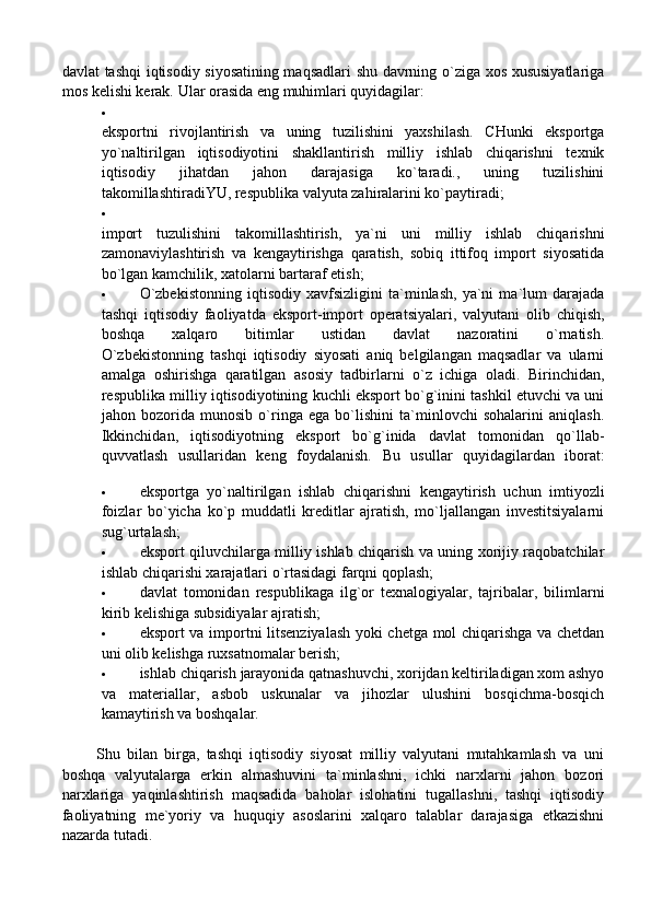 davlat tashqi iqtisodiy siyosatining maqsadlari shu davrning o`ziga xos xususiyatlariga
mos kelishi kerak.  Ular orasida eng muhimlari quyidagilar:

eksportni   rivojlantirish   va   uning   tuzilishini   yaxshilash.   CHunki   eksportga
yo`naltirilgan   iqtisodiyotini   shakllantirish   milliy   ishlab   chiqarishni   texnik
iqtisodiy   jihatdan   jahon   darajasiga   ko`taradi.,   uning   tuzilishini
takomillashtiradiYU, respublika valyuta zahiralarini ko`paytiradi;

import   tuzulishini   takomillashtirish,   ya`ni   uni   milliy   ishlab   chiqarishni
zamonaviylashtirish   va   kengaytirishga   qaratish,   sobiq   ittifoq   import   siyosatida
bo`lgan kamchilik, xatolarni bartaraf etish;
 O`zbekistonning   iqtisodiy   xavfsizligini   ta`minlash,   ya`ni   ma`lum   darajada
tashqi   iqtisodiy   faoliyatda   eksport-import   operatsiyalari,   valyutani   olib   chiqish,
boshqa   xalqaro   bitimlar   ustidan   davlat   nazoratini   o`rnatish.
O`zbekistonning   tashqi   iqtisodiy   siyosati   aniq   belgilangan   maqsadlar   va   ularni
amalga   oshirishga   qaratilgan   asosiy   tadbirlarni   o`z   ichiga   oladi.   Birinchidan,
respublika milliy iqtisodiyotining kuchli eksport bo`g`inini tashkil etuvchi va uni
jahon   bozorida   munosib   o`ringa   ega   bo`lishini   ta`minlovchi   sohalarini   aniqlash.
Ikkinchidan,   iqtisodiyotning   eksport   bo`g`inida   davlat   tomonidan   qo`llab-
quvvatlash   usullaridan   keng   foydalanish.   Bu   usullar   quyidagilardan   iborat:
 eksportga   yo`naltirilgan   ishlab   chiqarishni   kengaytirish   uchun   imtiyozli
foizlar   bo`yicha   ko`p   muddatli   kreditlar   ajratish,   mo`ljallangan   investitsiyalarni
sug`urtalash;
 eksport qiluvchilarga milliy ishlab chiqarish va uning xorijiy raqobatchilar
ishlab chiqarishi xarajatlari o`rtasidagi farqni qoplash;
 davlat   tomonidan   respublikaga   ilg`or   texnalogiyalar,   tajribalar,   bilimlarni
kirib kelishiga subsidiyalar ajratish;
 eksport va importni litsenziyalash yoki chetga mol chiqarishga va chetdan
uni olib kelishga ruxsatnomalar berish;
 ishlab chiqarish jarayonida qatnashuvchi, xorijdan keltiriladigan xom ashyo
va   materiallar,   asbob   uskunalar   va   jihozlar   ulushini   bosqichma-bosqich
kamaytirish va boshqalar.
          Shu   bilan   birga,   tashqi   iqtisodiy   siyosat   milliy   valyutani   mutahkamlash   va   uni
boshqa   valyutalarga   erkin   almashuvini   ta`minlashni,   ichki   narxlarni   jahon   bozori
narxlariga   yaqinlashtirish   maqsadida   baholar   islohatini   tugallashni,   tashqi   iqtisodiy
faoliyatning   me`yoriy   va   huquqiy   asoslarini   xalqaro   talablar   darajasiga   etkazishni
nazarda tutadi. 