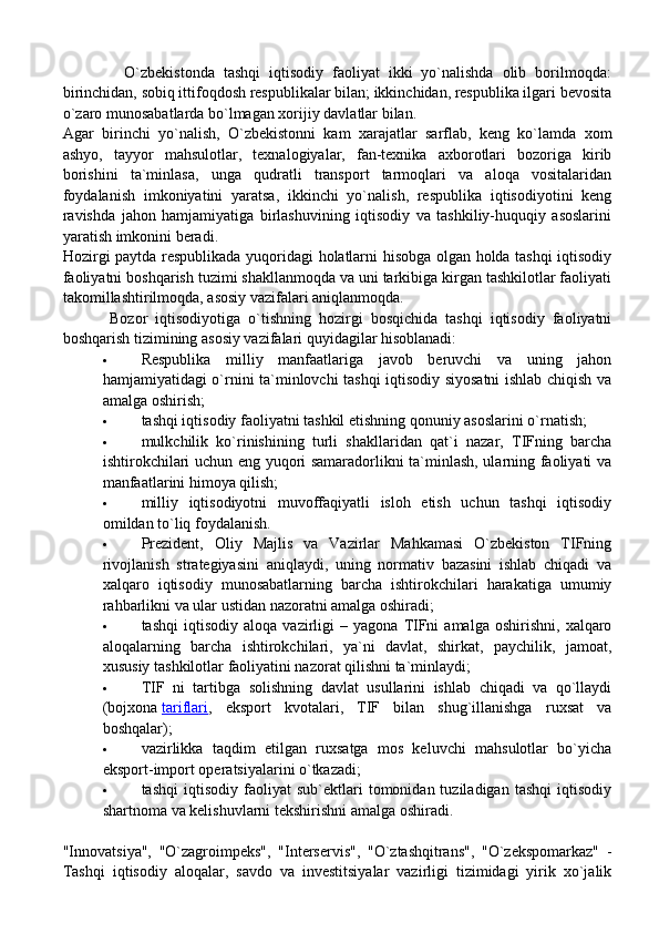               O`zbekistonda   tashqi   iqtisodiy   faoliyat   ikki   yo`nalishda   olib   borilmoqda:
birinchidan, sobiq ittifoqdosh respublikalar bilan; ikkinchidan, respublika ilgari bevosita
o`zaro munosabatlarda bo`lmagan xorijiy davlatlar bilan.
Agar   birinchi   yo`nalish,   O`zbekistonni   kam   xarajatlar   sarflab,   keng   ko`lamda   xom
ashyo,   tayyor   mahsulotlar,   texnalogiyalar,   fan-texnika   axborotlari   bozoriga   kirib
borishini   ta`minlasa,   unga   qudratli   transport   tarmoqlari   va   aloqa   vositalaridan
foydalanish   imkoniyatini   yaratsa,   ikkinchi   yo`nalish,   respublika   iqtisodiyotini   keng
ravishda   jahon   hamjamiyatiga   birlashuvining   iqtisodiy   va   tashkiliy-huquqiy   asoslarini
yaratish imkonini beradi.
Hozirgi paytda respublikada yuqoridagi holatlarni hisobga olgan holda tashqi iqtisodiy
faoliyatni boshqarish tuzimi shakllanmoqda va uni tarkibiga kirgan tashkilotlar faoliyati
takomillashtirilmoqda, asosiy vazifalari aniqlanmoqda.
            Bozor   iqtisodiyotiga   o`tishning   hozirgi   bosqichida   tashqi   iqtisodiy   faoliyatni
boshqarish tizimining asosiy vazifalari quyidagilar hisoblanadi:
 Respublika   milliy   manfaatlariga   javob   beruvchi   va   uning   jahon
hamjamiyatidagi o`rnini ta`minlovchi tashqi iqtisodiy siyosatni ishlab chiqish va
amalga oshirish;
 tashqi iqtisodiy faoliyatni tashkil etishning qonuniy asoslarini o`rnatish;
 mulkchilik   ko`rinishining   turli   shakllaridan   qat`i   nazar,   TIFning   barcha
ishtirokchilari uchun eng yuqori samaradorlikni ta`minlash, ularning faoliyati va
manfaatlarini himoya qilish;
 milliy   iqtisodiyotni   muvoffaqiyatli   isloh   etish   uchun   tashqi   iqtisodiy
omildan to`liq foydalanish.
 Prezident,   Oliy   Majlis   va   Vazirlar   Mahkamasi   O`zbekiston   TIFning
rivojlanish   strategiyasini   aniqlaydi,   uning   normativ   bazasini   ishlab   chiqadi   va
xalqaro   iqtisodiy   munosabatlarning   barcha   ishtirokchilari   harakatiga   umumiy
rahbarlikni va ular ustidan nazoratni amalga oshiradi;
 tashqi   iqtisodiy  aloqa   vazirligi   –   yagona   TIFni   amalga   oshirishni,   xalqaro
aloqalarning   barcha   ishtirokchilari,   ya`ni   davlat,   shirkat,   paychilik,   jamoat,
xususiy tashkilotlar faoliyatini nazorat qilishni ta`minlaydi;
 TIF   ni   tartibga   solishning   davlat   usullarini   ishlab   chiqadi   va   qo`llaydi
(bojxona   tariflari ,   eksport   kvotalari,   TIF   bilan   shug`illanishga   ruxsat   va
boshqalar);
 vazirlikka   taqdim   etilgan   ruxsatga   mos   keluvchi   mahsulotlar   bo`yicha
eksport-import operatsiyalarini o`tkazadi;
 tashqi   iqtisodiy  faoliyat   sub`ektlari   tomonidan  tuziladigan   tashqi   iqtisodiy
shartnoma va kelishuvlarni tekshirishni amalga oshiradi.
"Innovatsiya",   "O`zagroimpeks",   "Interservis",   "O`ztashqitrans",   "O`zekspomarkaz"   -
Tashqi   iqtisodiy   aloqalar,   savdo   va   investitsiyalar   vazirligi   tizimidagi   yirik   xo`jalik 