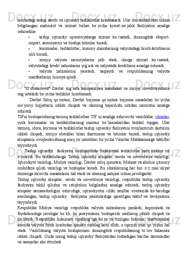 hisobidagi tashqi savdo va iqtisodiy tashkilotlar hisoblanadi. Ular shu tashkilotlar uchun
belgilangan   mahsulot   va   xizmat   turlari   bo`yicha   tijorat-xo`jalik   faoliyatini   amalga
oshiradilar.
 tashqi   iqtisodiy   operatsiyalarga   xizmat   ko`rsatadi,   shuningdek   eksport-
import, sarmoyaviy va boshqa bitimlar tuzadi;
 korxonalar, tashkilotlar, xususiy shaxslarning valyutadagi hisob-kitoblarini
olib boradi;
 xorijiy   valyuta   sarmoyalarini   jalb   etadi,   ularga   xizmat   ko`rsatadi,
valyutadagi kredit zahiralarini yig`adi va valyutada kreditlarni amalga oshiradi;
 valyuta   zahiralarini   yaratadi,   saqlaydi   va   respublikaning   valyuta
manfaatlarini himoya qiladi.
        "O`zbekinvest"   Davlat   sug`urta   kompaniyasi   mamlakat   va   xorijiy   investitsiyalarni
sug`urtalash bo`yicha tashkilot hisoblanadi.
              Davlat   Soliq   qo`mitasi,   Davlat   bojxona   qo`mitasi   bojxona   masalalari   bo`yicha
me`yoriy   hujjatlarni   ishlab   chiqadi   va   ularning   bajarilishi   ustidan   nazoratni   amalga
oshiradi.
TIFni boshqarishning tarmoq tashkilotlari TIF ni amalga oshiruvchi vazirliklar,   idoralar ,
yirik   korxonalar   va   tashkilotlarning   maxsus   bo`linmalaridan   tashkil   topgan.   Ular
tarmoq, idora, korxona va tashkilotlar tashqi iqtisodiy faoliyatini rivojlantirish dasturini
ishlab   chiqadi,   xorijiy   sheriklar   bilan   shartnoma   va   bitimlar   tuzadi,   tashqi   iqtisodiy
aloqalarni rivojlantirishning aniq yo`nalishlari bo`yicha Vazirlar Mahkamasiga takliflar
tayyorlaydi.
        Tashqi   iqtisodiy     faoliyatni   boshqarishda   funktsional   tashkilotlar   ham   muhim   rol
o`ynaydi.   Bu   tashkilotlarga   Tashqi   iqtisodiy   aloqalar,   savdo   va   investitsiya   vazirligi,
Iqtisodiyot vazirligi, Moliya vazirligi, Davlat soliq qumitasi, Mehnat va aholini ijtimoiy
muhofaza   qilish   vazirligi   va   boshqalar   kiradi.   Bu   idoralarning   har   biri   o`z   mas`uliyat
doirasiga kiruvchi masalalarni hal etadi va ularning natijasi uchun javobgardir.
Tashqi   iqtisodiy   aloqalar,   savdo   va   investitsiya   vazirligi,   respublika   tashqi   iqtisodiy
faoliyatni   tahlil   qilishni   va   istiqbolini   belgilashni   amalga   oshiradi,   tashqi   iqtisodiy
aloqalar   samaradorligini   oshirishga,   iqtisodiyotni   ichki   omillar   vositasida   ko`tarishga
asoslangan,   tashqi   iqtisodiy     faoliyatni   yaxshilashga   qaratilgan   taklif   va   tavsiyalarni
tayyorlaydi.
Respublika   Moliya   vazirligi   respublika   valyuta   zahiralarini   jamlash,   taqsimlash   va
foydalanishga   javobgar   bo`lib,   bu   jarayonlarni   boshqarish   usullarini   ishlab   chiqadi   va
qo`llaydi.   Respublika   hukumati   topshirig`iga   ko`ra   va   tuzilgan   bitimlar,   shartnomalar
asosida valyuta fondi hisobidan qanday mablag`larni olish, o`tqazish yoki qo`yishni hal
etadi.   Vazirlikning   valyuta   boshqarmasi   shuningdek   respublikaning   to`lov   balansini
ishlab  chiqadi. Unda  uning  tashqi   iqtisodiy  faoliyatidan  tushadigan   barcha  daromadlar
va xarajatlar aks ettiriladi. 