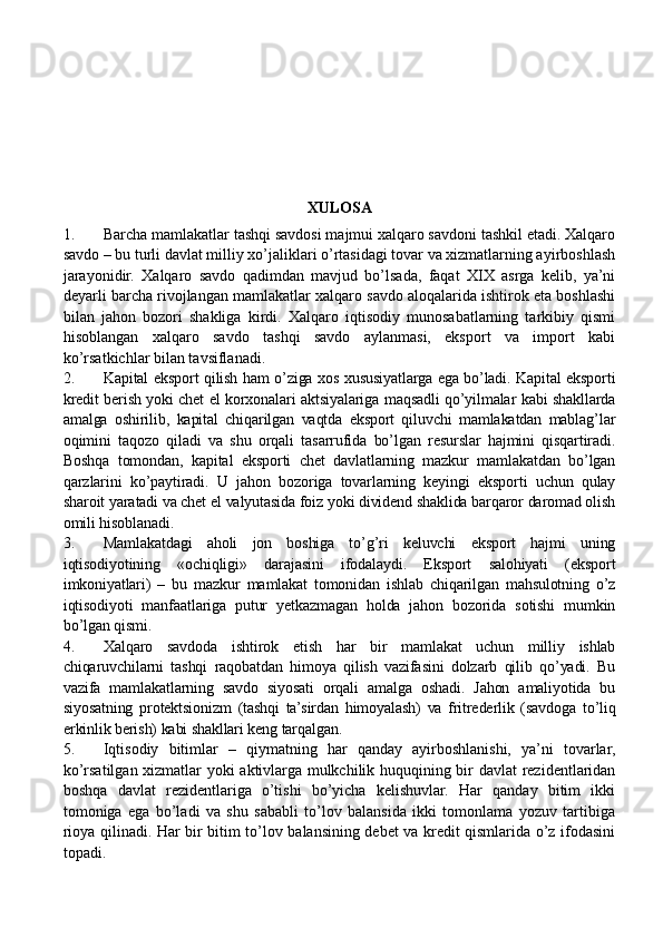 XULOSA 
1. Barcha mamlakatlar tashqi savdosi majmui xalqaro savdoni tashkil etadi. Xalqaro
savdo – bu turli davlat milliy xo’jaliklari o’rtasidagi tovar va xizmatlarning ayirboshlash
jarayonidir.   Xalqaro   savdo   qadimdan   mavjud   bo’lsada,   faqat   XIX   asrga   kelib,   ya’ni
deyarli barcha rivojlangan mamlakatlar xalqaro savdo aloqalarida ishtirok eta boshlashi
bilan   jahon   bozori   shakliga   kirdi.   Xalqaro   iqtisodiy   munosabatlarning   tarkibiy   qismi
hisoblangan   xalqaro   savdo   tashqi   savdo   aylanmasi,   eksport   va   import   kabi
ko’rsatkichlar bilan tavsiflanadi.
2. Kapital eksport qilish ham o’ziga xos xususiyatlarga ega bo’ladi. Kapital eksporti
kredit berish yoki chet el korxonalari aktsiyalariga maqsadli qo’yilmalar kabi shakllarda
amalga   oshirilib,   kapital   chiqarilgan   vaqtda   eksport   qiluvchi   mamlakatdan   mablag’lar
oqimini   taqozo   qiladi   va   shu   orqali   tasarrufida   bo’lgan   resurslar   hajmini   qisqartiradi.
Boshqa   tomondan,   kapital   eksporti   chet   davlatlarning   mazkur   mamlakatdan   bo’lgan
qarzlarini   ko’paytiradi.   U   jahon   bozoriga   tovarlarning   keyingi   eksporti   uchun   qulay
sharoit yaratadi va chet el valyutasida foiz yoki dividend shaklida barqaror daromad olish
omili hisoblanadi. 
3. Mamlakatdagi   aholi   jon   boshiga   to’g’ri   keluvchi   eksport   hajmi   uning
iqtisodiyotining   «ochiqligi»   darajasini   ifodalaydi.   Eksport   salohiyati   (eksport
imkoniyatlari)   –   bu   mazkur   mamlakat   tomonidan   ishlab   chiqarilgan   mahsulotning   o’z
iqtisodiyoti   manfaatlariga   putur   yetkazmagan   holda   jahon   bozorida   sotishi   mumkin
bo’lgan qismi.  
4. Xalqaro   savdoda   ishtirok   etish   har   bir   mamlakat   uchun   milliy   ishlab
chiqaruvchilarni   tashqi   raqobatdan   himoya   qilish   vazifasini   dolzarb   qilib   qo’yadi.   Bu
vazifa   mamlakatlarning   savdo   siyosati   orqali   amalga   oshadi.   Jahon   amaliyotida   bu
siyosatning   protektsionizm   (tashqi   ta’sirdan   himoyalash)   va   fritrederlik   (savdoga   to’liq
erkinlik berish) kabi shakllari keng tarqalgan. 
5. Iqtisodiy   bitimlar   –   qiymatning   har   qanday   ayirboshlanishi,   ya’ni   tovarlar,
ko’rsatilgan xizmatlar yoki aktivlarga mulkchilik huquqining bir davlat rezidentlaridan
boshqa   davlat   rezidentlariga   o’tishi   bo’yicha   kelishuvlar.   Har   qanday   bitim   ikki
tomoniga   ega   bo’ladi   va   shu   sababli   to’lov   balansida   ikki   tomonlama   yozuv   tartibiga
rioya qilinadi. Har bir bitim to’lov balansining debet va kredit qismlarida o’z ifodasini
topadi. 