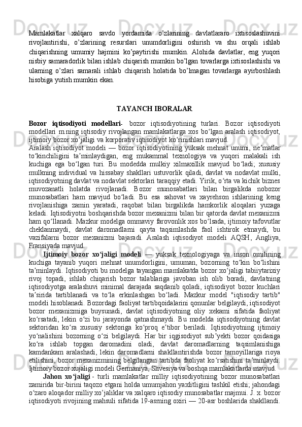 Mamlakatlar   xalqaro   savdo   yordamida   o’zlarining   davlatlararo   ixtisoslashuvini
rivojlantirishi,   o’zlarining   resurslari   unumdorligini   oshirish   va   shu   orqali   ishlab
chiqarishning   umumiy   hajmini   ko’paytirishi   mumkin.   Alohida   davlatlar,   eng   yuqori
nisbiy samaradorlik bilan ishlab chiqarish mumkin bo’lgan tovarlarga ixtisoslashishi va
ularning   o’zlari   samarali   ishlab   chiqarish   holatida   bo’lmagan   tovarlarga   ayirboshlash
hisobiga yutish mumkin ekan. 
TAYANCH IBORALAR 
Bozor   iqtisodiyoti   modellari -     bozor   iqtisodiyotining   turlari.   Bozor   iqtisodiyoti
modellari   m.ning   iqtisodiy   rivojlangan   mamlakatlarga   xos   bo lgan   aralash   iqtisodiyot,ʻ
ijtimoiy bozor xo jaligi va korporativ iqtisodiyot ko rinishlari mavjud.	
ʻ ʻ
Aralash   iqtisodiyot   modeli   —  bozor   iqtisodiyotining   yuksak   mehnat   unumi,  ne matlar	
ʼ
to kinchiligini   ta minlaydigan,   eng   mukammal   texnologiya   va   yuqori   malakali   ish	
ʻ ʼ
kuchiga   ega   bo lgan   turi.   Bu   modedda   mulkiy   xilmaxillik   mavjud   bo ladi;   xususiy	
ʻ ʻ
mulkning   individual   va   hissabay   shakllari   ustuvorlik   qiladi,   davlat   va   nodavlat   mulki,
iqtisodiyotning davlat va nodavlat sektorlari taraqqiy etadi. Yirik, o rta va kichik biznes	
ʻ
muvozanatli   holatda   rivojlanadi.   Bozor   munosabatlari   bilan   birgalikda   nobozor
munosabatlari   ham   mavjud   bo ladi.   Bu   esa   sahovat   va   xayrehson   ishlarining   keng	
ʻ
rivojlanishiga   zamin   yaratadi,   raqobat   bilan   birgalikda   hamkorlik   aloqalari   yuzaga
keladi. Iqtisodiyotni boshqarishda bozor mexanizmi bilan bir qatorda davlat mexanizmi
ham qo llanadi. Mazkur modelga ommaviy farovonlik xos bo lsada, ijtimoiy tafovutlar	
ʻ ʻ
cheklanmaydi,   davlat   daromadlarni   qayta   taqsimlashda   faol   ishtirok   etmaydi,   bu
vazifalarni   bozor   mexanizmi   bajaradi.   Aralash   iqtisodiyot   modeli   AQSH,   Angliya,
Fransiyada mavjud.
Ijtimoiy   bozor   xo jaligi   modeli	
ʻ   —   yuksak   texnologiyaga   va   inson   omilining
kuchiga   tayanib   yuqori   mehnat   unumdorligini,   umuman,   bozorning   to kin   bo lishini	
ʻ ʻ
ta minlaydi. Iqtisodiyoti bu modelga tayangan mamlakatda bozor xo jaligi tabiiytarixiy	
ʼ ʻ
rivoj   topadi,   ishlab   chiqarish   bozor   talablariga   javoban   ish   olib   boradi,   davlatning
iqtisodiyotga   aralashuvi   minimal   darajada   saqdanib   qoladi,   iqtisodiyot   bozor   kuchlari
ta sirida   tartiblanadi   va   to la   erkinlashgan   bo ladi.   Mazkur   model   "iqtisodiy   tartib"
ʼ ʻ ʻ
modeli hisoblanadi. Bozordagi faoliyat tartibqoidalarini qonunlar belgilaydi, iqtisodiyot
bozor   mexanizmiga   buysunadi,   davlat   iqtisodiyotning   oliy   xekami   sifatida   faoliyat
ko rsatadi,   lekin   o zi   bu   jarayonda   qatnashmaydi.   Bu   modelda   iqtisodiyotning   davlat
ʻ ʻ
sektoridan   ko ra   xususiy   sektoriga   ko proq   e tibor   beriladi.   Iqtisodiyotning   ijtimoiy	
ʻ ʻ ʼ
yo nalishini   bozorning   o zi   belgilaydi.   Har   bir   iqgisodiyot   sub yekti   bozor   qoidasiga	
ʻ ʻ ʼ
ko ra   ishlab   topgan   daromadini   oladi,   davlat   daromadlarning   taqsimlanishiga
ʻ
kamdankam   aralashadi,   lekin   daromadlarni   shakllantirishda   bozor   tamoyillariga   rioya
etilishini,   bozor   mexanizmining   belgilangan   tartibda   faoliyat   ko rsatishini   ta minlaydi.	
ʻ ʼ
Ijtimoiy bozor xujaligi modeli Germaniya, Shvesiya va boshqa mamlakatlarda mavjud.
Jahon   xo jaligi	
ʻ   -   turli   mamlakatlar   milliy   iqtisodiyotining   bozor   munosabatlari
zamirida bir-birini taqozo etgani holda umumjahon yaxlitligini tashkil etishi; jahondagi
o zaro aloqador milliy xo’jaliklar va xalqaro iqtisodiy munosabatlar majmui. J. x. bozor	
ʻ
iqtisodiyoti rivojining mahsuli sifatida 19-asrning oxiri — 20-asr boshlarida shakllandi. 