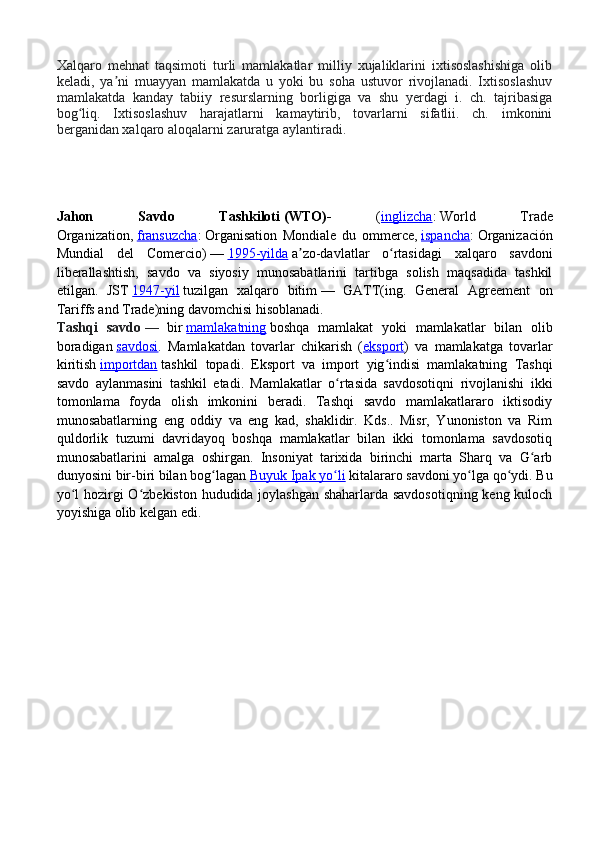 Xalqaro   mehnat   taqsimoti   turli   mamlakatlar   milliy   xujaliklarini   ixtisoslashishiga   olib
keladi,   ya ni   muayyan   mamlakatda   u   yoki   bu   soha   ustuvor   rivojlanadi.   Ixtisoslashuvʼ
mamlakatda   kanday   tabiiy   resurslarning   borligiga   va   shu   yerdagi   i.   ch.   tajribasiga
bog liq.   Ixtisoslashuv   harajatlarni   kamaytirib,   tovarlarni   sifatlii.   ch.   imkonini	
ʻ
berganidan xalqaro aloqalarni zaruratga aylantiradi.
Jahon   Savdo   Tashkiloti   (WTO) -   ( inglizcha :   World   Trade
Organization,   fransuzcha :   Organisation   Mondiale   du   ommerce,   ispancha :   Organización
Mundial   del   Comercio)   —   1995-yilda   a zo-davlatlar   o rtasidagi   xalqaro   savdoni	
ʼ ʻ
liberallashtish,   savdo   va   siyosiy   munosabatlarini   tartibga   solish   maqsadida   tashkil
etilgan.   JST   1947-yil   tuzilgan   xalqaro   bitim   —   GATT(ing.   General   Agreement   on
Tariffs and Trade)ning davomchisi hisoblanadi.
Tashqi   savdo   —   bir   mamlakatning   boshqa   mamlakat   yoki   mamlakatlar   bilan   olib
boradigan   savdosi .   Mamlakatdan   tovarlar   chikarish   ( eksport )   va   mamlakatga   tovarlar
kiritish   importdan   tashkil   topadi.   Eksport   va   import   yig indisi   mamlakatning   Tashqi	
ʻ
savdo   aylanmasini   tashkil   etadi.   Mamlakatlar   o rtasida   savdosotiqni   rivojlanishi   ikki	
ʻ
tomonlama   foyda   olish   imkonini   beradi.   Tashqi   savdo   mamlakatlararo   iktisodiy
munosabatlarning   eng   oddiy   va   eng   kad,   shaklidir.   Kds..   Misr,   Yunoniston   va   Rim
quldorlik   tuzumi   davridayoq   boshqa   mamlakatlar   bilan   ikki   tomonlama   savdosotiq
munosabatlarini   amalga   oshirgan.   Insoniyat   tarixida   birinchi   marta   Sharq   va   G arb	
ʻ
dunyosini bir-biri bilan bog lagan	
ʻ   Buyuk Ipak yo li	ʻ   kitalararo savdoni yo lga qo ydi. Bu	ʻ ʻ
yo l hozirgi O zbekiston hududida joylashgan shaharlarda savdosotiqning keng kuloch	
ʻ ʻ
yoyishiga olib kelgan edi. 