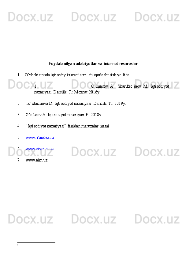 Foydalanilgan adabiyotlar  va internet resureslar 
1.     O’zbekistonda iqtisodiy isloxotlarni  chuqurlashtirish yo’lida.
1. O’lmasov   A.,   Sharifxo’jaev   M.   Iqtisodiyot
nazariyasi. Darslik. T.: Mexnat  2016 y. 
2. To’xtasinova D. Iqtisodiyot nazariyasi. Darslik. T .: 20 19 y.
3. G’ ofurov A. Iqtisodiyot nazariyasi F. 2018y. 
4. “ Iqtisodiyot nazariyasi ”  fanidan maruzalar matni .
5. www.Yandex.ru
6. www.ziyonet.uz
7. www.aim.uz
i 