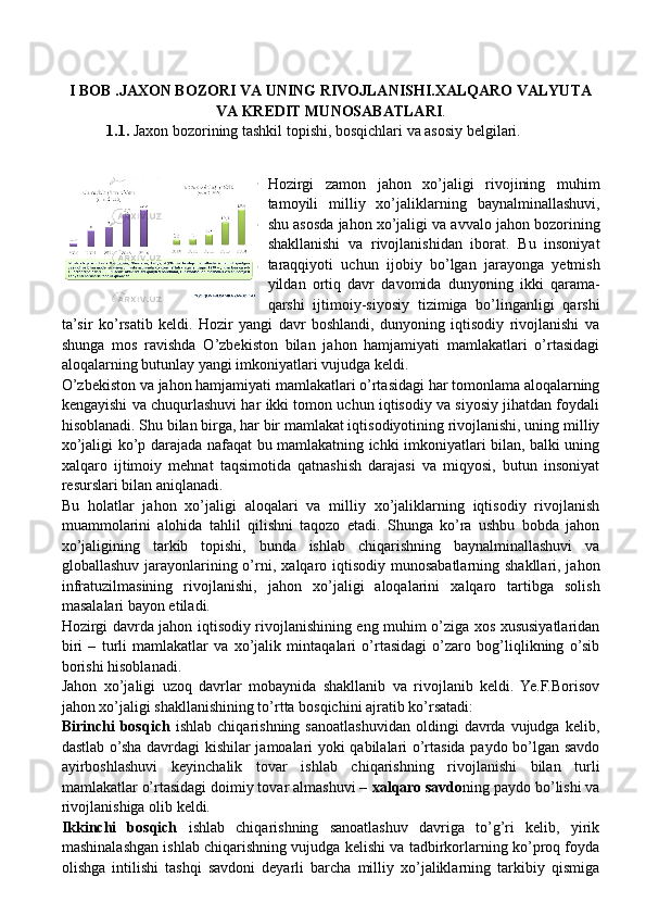 I BOB .JAXON BOZORI VA UNING RIVOJLANISHI.XALQARO VALYUTA
VA KREDIT MUNOSABATLARI .
1.1.  Jaxon bozorining tashkil topishi, bosqichlari va asosiy belgilari.
Hozirgi   zamon   jahon   xo’jaligi   rivojining   muhim
tamoyili   milliy   xo’jaliklarning   baynalminallashuvi,
shu asosda jahon xo’jaligi va avvalo jahon bozorining
shakllanishi   va   rivojlanishidan   iborat.   Bu   insoniyat
taraqqiyoti   uchun   ijobiy   bo’lgan   jarayonga   yetmish
yildan   ortiq   davr   davomida   dunyoning   ikki   qarama-
qarshi   ijtimoiy-siyosiy   tizimiga   bo’linganligi   qarshi
ta’sir   ko’rsatib   keldi.   Hozir   yangi   davr   boshlandi,   dunyoning   iqtisodiy   rivojlanishi   va
shunga   mos   ravishda   O’zbekiston   bilan   jahon   hamjamiyati   mamlakatlari   o’rtasidagi
aloqalarning butunlay yangi imkoniyatlari vujudga keldi.
O’zbekiston va jahon hamjamiyati mamlakatlari o’rtasidagi har tomonlama aloqalarning
kengayishi va chuqurlashuvi har ikki tomon uchun iqtisodiy va siyosiy jihatdan foydali
hisoblanadi. Shu bilan birga, har bir mamlakat iqtisodiyotining rivojlanishi, uning milliy
xo’jaligi ko’p darajada nafaqat bu mamlakatning ichki imkoniyatlari bilan, balki uning
xalqaro   ijtimoiy   mehnat   taqsimotida   qatnashish   darajasi   va   miqyosi,   butun   insoniyat
resurslari bilan aniqlanadi.
Bu   holatlar   jahon   xo’jaligi   aloqalari   va   milliy   xo’jaliklarning   iqtisodiy   rivojlanish
muammolarini   alohida   tahlil   qilishni   taqozo   etadi.   Shunga   ko’ra   ushbu   bobda   jahon
xo’jaligining   tarkib   topishi,   bunda   ishlab   chiqarishning   baynalminallashuvi   va
globallashuv jarayonlarining o’rni, x alqaro iqtisodiy munosabatlarning shakllari, jahon
infratuzilmasining   rivojlanishi,   j ahon   xo’jaligi   aloqalarini   xalqaro   tartibga   solish
masalalari bayon etiladi.  
Hozirgi davrda jahon iqtisodiy rivojlanishining eng muhim o’ziga xos xususiyatlaridan
biri   –   turli   mamlakatlar   va   xo’jalik   mintaqalari   o’rtasidagi   o’zaro   bog’liqlikning   o’sib
borishi hisoblanadi.
Jahon   xo’jaligi   uzoq   davrlar   mobaynida   shakllanib   va   rivojlanib   keldi.   Ye.F.Borisov
jahon xo’jaligi shakllanishining to’rtta bosqichini ajratib ko’rsatadi:
Birinchi   bosqich   ishlab   chiqarishning   sanoatlashuvidan   oldingi   davrda   vujudga   kelib,
dastlab o’sha davrdagi kishilar jamoalari yoki qabilalari o’rtasida paydo bo’lgan savdo
ayirboshlashuvi   keyinchalik   tovar   ishlab   chiqarishning   rivojlanishi   bilan   turli
mamlakatlar o’rtasidagi doimiy tovar almashuvi –  xalqaro savdo ning paydo bo’lishi va
rivojlanishiga olib keldi.
Ikkinchi   bosqich   ishlab   chiqarishning   sanoatlashuv   davriga   to’g’ri   kelib,   yirik
mashinalashgan ishlab chiqarishning vujudga kelishi va tadbirkorlarning ko’proq foyda
olishga   intilishi   tashqi   savdoni   deyarli   barcha   milliy   xo’jaliklarning   tarkibiy   qismiga 