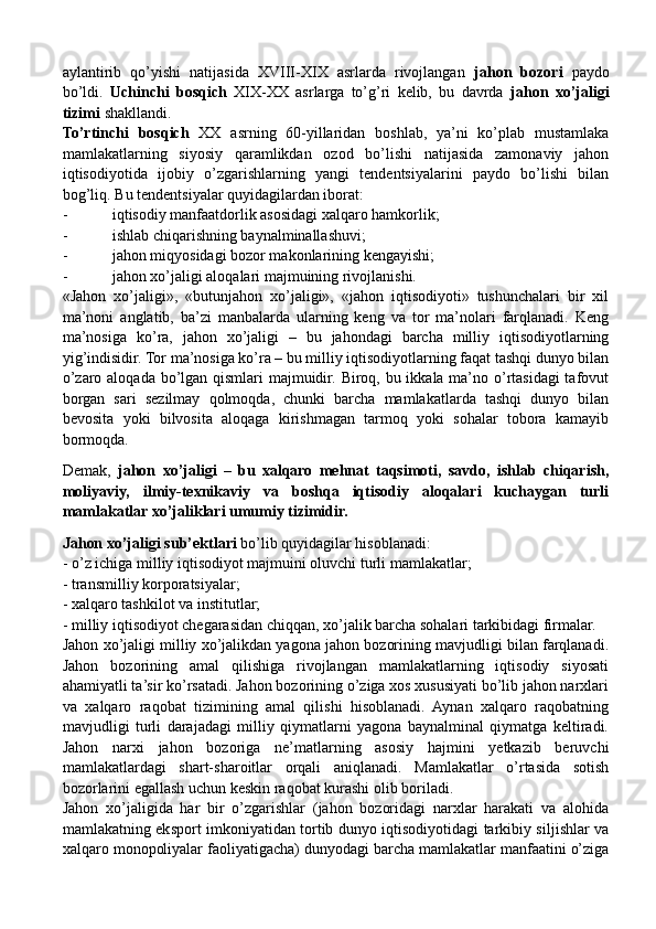 aylantirib   qo’yishi   natijasida   XVIII-XIX   asrlarda   rivojlangan   jahon   bozori   paydo
bo’ldi.   Uchinchi   bosqich   XIX-XX   asrlarga   to’g’ri   kelib,   bu   davrda   jahon   xo’jaligi
tizimi  shakllandi.
To’rtinchi   bosqich   XX   asrning   60-yillaridan   boshlab,   ya’ni   ko’plab   mustamlaka
mamlakatlarning   siyosiy   qaramlikdan   ozod   bo’lishi   natijasida   zamonaviy   jahon
iqtisodiyotida   ijobiy   o’zgarishlarning   yangi   tendentsiyalarini   paydo   bo’lishi   bilan
bog’liq. B u tendentsiyalar quyidagilardan iborat:
- iqtisodiy manfaatdorlik asosidagi xalqaro hamkorlik;
- ishlab chiqarishning baynalminallashuvi ;
- jahon miqyosidagi bozor makonlarining kengayishi;
- jahon xo’jaligi aloqalari majmuining rivojlanishi. 
«Jahon   xo’jaligi»,   «butunjahon   xo’jaligi»,   «jahon   iqtisodiyoti»   tushunchalari   bir   xil
ma’noni   anglatib,   ba’zi   manbalarda   ularning   keng   va   tor   ma’nolari   farqlanadi.   Keng
ma’nosiga   ko’ra,   jahon   xo’jaligi   –   bu   jahondagi   barcha   milliy   iqtisodiyotlarning
yig’indisidir. Tor ma’nosiga ko’ra – bu milliy iqtisodiyotlarning faqat tashqi dunyo bilan
o’zaro aloqada bo’lgan qismlari  majmuidir. Biroq, bu ikkala ma’no o’rtasidagi  tafovut
borgan   sari   sezilmay   qolmoqda,   chunki   barcha   mamlakatlarda   tashqi   dunyo   bilan
bevosita   yoki   bilvosita   aloqaga   kirishmagan   tarmoq   yoki   sohalar   tobora   kamayib
bormoqda.  
Demak,   jahon   xo’jaligi   –   bu   xalqaro   mehnat   taqsimoti,   savdo,   ishlab   chiqarish,
moliyaviy,   ilmiy-texnikaviy   va   boshqa   iqtisodiy   aloqalari   kuchaygan   turli
mamlakatlar xo’jaliklari umumiy tizimidir.
Jahon xo’jaligi   sub’ektlari  bo’lib quyidagilar hisoblanadi: 
- o’z ichiga milliy iqtisodiyot majmuini oluvchi turli mamlakatlar;
- transmilliy korporatsiyalar;
- xalqaro tashkilot va institutlar;
- milliy iqtisodiyot chegarasidan chiqqan, xo’jalik barcha sohalari tarkibidagi firmalar.
Jahon xo’jaligi milliy xo’jalikdan yagona jahon bozorining mavjudligi bilan farqlanadi.
Jahon   bozorining   amal   qilishiga   rivojlangan   mamlakatlarning   iqtisodiy   siyosati
ahamiyatli ta’sir ko’rsatadi. Jahon bozorining o’ziga xos xususiyati bo’lib jahon narxlari
va   xalqaro   raqobat   tizimining   amal   qilishi   hisoblanadi.   Aynan   xalqaro   raqobatning
mavjudligi   turli   darajadagi   milliy   qiymatlarni   yagona   baynalminal   qiymatga   keltiradi.
Jahon   narxi   ja h on   bozoriga   ne’matlarning   asosiy   hajmini   yetkazib   beruvchi
mamlakatlardagi   shart-sharoitlar   orqali   aniqlanadi.   Mamlakatlar   o’rtasida   sotish
bozorlarini egallash uchun keskin raqobat kurashi olib boriladi.   
Jahon   xo’jaligida   har   bir   o’zgarishlar   (jahon   bozoridagi   narxlar   harakati   va   alohida
mamlakatning eksport imkoniyatidan tortib dunyo iqtisodiyotidagi tarkibiy siljishlar va
xalqaro monopoliyalar faoliyatigacha) dunyodagi barcha mamlakatlar manfaatini o’ziga 