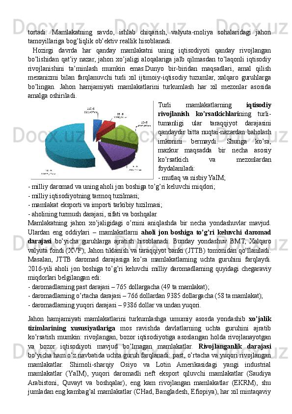 tortadi.   Mamlakatning   savdo,   ishlab   chiqarish,   valyuta-moliya   sohalaridagi   jahon
tamoyillariga bog’liqlik ob’ektiv reallik hisoblanadi.
  Hozirgi   davrda   har   qanday   mamlakatni   uning   iqtisodiyoti   qanday   rivojlangan
bo’lishidan  qat’iy nazar,  jahon xo’jaligi  aloqalariga jalb qilmasdan  to’laqonli  iqtisodiy
rivojlanishini   ta’minlash   mumkin   emas.Dunyo   bir-biridan   maqsadlari,   amal   qilish
mexanizmi   bilan   farqlanuvchi   turli   xil   ijtimoiy-iqtisodiy   tuzumlar,   xalqaro   guruhlarga
bo’lingan.   Jahon   hamjamiyati   mamlakatlarini   turkumlash   har   xil   mezonlar   asosida
amalga oshiriladi. 
Turli   mamlakatlarning   iqtisodiy
rivojlanish   ko’rsatkichlari ning   turli-
tumanligi   ular   taraqqiyot   darajasini
qandaydir bitta nuqtai-nazardan baholash
imkonini   bermaydi.   Shunga   ko’ra,
mazkur   maqsadda   bir   necha   asosiy
ko’rsatkich   va   mezonlardan
foydalaniladi:
- mutlaq va nisbiy YaIM;
- milliy daromad va uning aholi jon boshiga to’g’ri keluvchi miqdori;
- milliy iqtisodiyotning tarmoq tuzilmasi;
- mamlakat eksporti va importi tarkibiy tuzilmasi;
- aholining turmush darajasi ,  sifati va boshqalar.
Mamlakatning   jahon   xo’jaligidagi   o’rnini   aniqlashda   bir   necha   yondashuvlar   mavjud.
Ulardan   eng   oddiylari   –   mamlakatlarni   aholi   jon   boshiga   to’g’ri   keluvchi   daromad
darajasi   bo’yicha   guruhlarga   ajratish   hisoblanadi.   Bunday   yondashuv   BMT,   Xalqaro
valyuta fondi (XVF), Jahon tiklanish va taraqqiyot banki (JTTB) tomonidan qo’llaniladi.
Masalan,   JTTB   daromad   darajasiga   ko’ra   mamlakatlarning   uchta   guruhini   far q laydi.
2016-yili  aholi  jon  boshiga   to’g’ri  keluvchi   milliy   daromadlarning  quyidagi  chegaraviy
miqdorlari belgilangan edi: 
- daromadlarning past darajasi – 765 dollargacha (49 ta mamlakat);
- daromadlarning o’rtacha darajasi – 766 dollardan 9385 dollargacha (58 ta mamlakat);
- daromadlarning yuqori darajasi – 9386 dollar va undan yuqori.    
Jahon   hamjamiyati   mamlakatlarini   turkumlashga   umumiy   asosda   yondashib   xo’jalik
tizimlarining   xususiyatlariga   mos   ravishda   davlatlarning   uchta   guruhini   ajratib
ko’rsatish mumkin: rivojlangan, bozor  iqtisodiyotiga asoslangan holda rivojlanayotgan
va   bozor   iqtisodiyoti   mavjud   bo’lmagan   mamlakatlar.   Rivojlanganlik   darajasi
bo’yicha ham o’z navbatida uchta guruh farqlanadi: past, o’rtacha va yuqori rivojlangan
mamlakatlar.   Shimoli-sharqiy   Osiyo   va   Lotin   Amerikasidagi   yangi   industrial
mamlakatlar   (Y a IM),   yuqori   daromadli   neft   eksport   qiluvchi   mamlakatlar   (Saudiya
Arabistoni,   Quvayt   va   boshqalar),   eng   kam   rivojlangan   mamlakatlar   (EKRM),   shu
jumladan eng kambag’al mamlakatlar (CHad, Bangladesh, Efiopiya), har xil mintaqaviy 