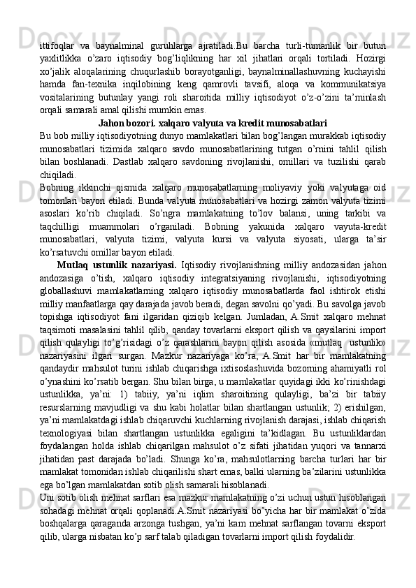 ittifoqlar   va   baynalminal   guruhlarga   ajratiladi.Bu   barcha   turli-tumanlik   bir   butun
yaxlitlikka   o’zaro   iqtisodiy   bog’liqlikning   har   xil   jihatlari   orqali   tortiladi.   Hozirgi
xo’jalik   aloqalarining   chuqurlashib   borayotganligi,   baynalminallashuvning   kuchayishi
hamda   fan-texnika   inqilobining   keng   qamrovli   tavsifi,   aloqa   va   kommunikatsiya
vositalarining   butunlay   yangi   roli   sharoitida   milliy   iqtisodiyot   o’z-o’zini   ta’minlash
orqali samarali amal qilishi mumkin emas.
Jahon bozori. xalqaro valyuta va kredit munosabatlari
Bu bob milliy iqtisodiyotning dunyo mamlakatlari bilan bog’langan murakkab iqtisodiy
munosabatlari   tizimida   xalqaro   savdo   munosabatlarining   tutgan   o’rnini   tahlil   q ilish
bilan   boshlanadi.   Dastlab   xalqaro   savdoning   rivojlanishi,   omillari   va   tuzilishi   qarab
chiqiladi. 
Bobning   ikkinchi   qismida   xalqaro   munosabatlarning   moliyaviy   yoki   valyutaga   oid
tomonlari   bayon etiladi . Bunda valyuta munosabatlari va hozirgi zamon valyuta tizimi
asoslari   ko’rib   chiqiladi.   So’ngra   mamlakatning   to’lov   balansi ,   uning   tarkibi   va
taqchilligi   muammolari   o’rganiladi.   Bobning   yakunida   xalqaro   vayuta-kredit
munosabatlari,   valyuta   tizimi,   valyuta   kursi   va   valyuta   siyosati ,   ularga   ta’sir
ko’rsatuvchi omillar  bayon etiladi.
        Mutlaq   ustunlik   nazariyasi.   Iqtisodiy   rivojlanishning   milliy   andozasidan   jahon
andozasiga   o’tish,   xalqaro   iqtisodiy   integratsiyaning   rivojlanishi,   iqtisodiyotning
globallashuvi   mamlakatlarning   xalqaro   iqtisodiy   munosabatlarda   faol   ishtirok   etishi
milliy manfaatlarga qay darajada javob beradi, degan savolni qo’yadi. Bu savolga javob
topishga   iqtisodiyot   fani   ilgaridan   qiziqib   kelgan.   Jumladan,  A.Smit   xalqaro   mehnat
taqsimoti  masalasini  tahlil  qilib,  qanday  tovarlarni  eksport   qilish   va  qaysilarini  import
qilish   qulayligi   to’g’risidagi   o’z   qarashlarini   bayon   qilish   asosida   «mutlaq     ustunlik»
nazariyasini   ilgari   surgan.   Mazkur   nazariyaga   ko’ra,   A.Smit   har   bir   mamlakatning
qandaydir mahsulot  turini  ishlab chiqarishga ixtisoslashuvida bozorning ahamiyatli rol
o’ynashini ko’rsatib bergan. Shu bilan birga, u mamlakatlar quyidagi ikki ko’rinishdagi
ustunlikka,   ya’ni:   1)   tabiiy,   ya’ni   iqlim   sharoitining   qulayligi,   ba’zi   bir   tabiiy
resurslarning  mavjudligi   va   shu   kabi   holatlar   bilan  shartlangan   ustunlik;   2)   erishilgan,
ya’ni mamlakatdagi ishlab chiqaruvchi kuchlarning rivojlanish darajasi, ishlab chiqarish
texnologiyasi   bilan   shartlangan   ustunlikka   egaligini   ta’kidlagan.   Bu   ustunliklardan
foydalangan   holda   ishlab   chiqarilgan   mahsulot   o’z   sifati   jihatidan   yuqori   va   tannarxi
jihatidan   past   darajada   bo’ladi.   Shunga   ko’ra,   mahsulotlarning   barcha   turlari   har   bir
mamlakat tomonidan ishlab chiqarilishi shart emas, balki ularning ba’zilarini ustunlikka
ega bo’lgan mamlakatdan sotib olish samarali hisoblanadi. 
Uni sotib olish mehnat sarflari esa mazkur mamlakatning o’zi uchun ustun hisoblangan
sohadagi  mehnat  orqali  qoplanadi.A.Smit  nazariyasi  bo’yicha  har  bir  mamlakat  o’zida
boshqalarga   qaraganda   arzonga   tushgan,   ya’ni   kam   mehnat   sarflangan   tovarni   eksport
qilib, ularga nisbatan ko’p sarf talab qiladigan tovarlarni import qilish foydalidir. 