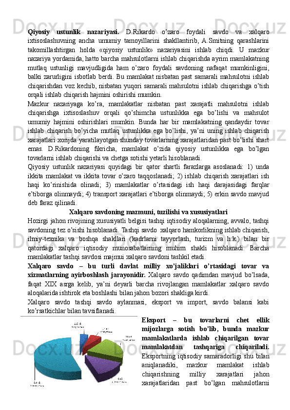 Qiyosiy   ustunlik   nazariyasi.   D.Rikardo   o’zaro   foydali   savdo   va   xalqaro
ixtisoslashuvning   ancha   umumiy   tamoyillarini   shakllantirib,   A.Smitning   qarashlarini
takomillashtirgan   holda   «qiyosiy   ustunlik»   nazariyasini   ishlab   chiqdi.   U   mazkur
nazariya yordamida, hatto barcha mahsulotlarni ishlab chiqarishda ayrim mamlakatning
mutlaq   ustunligi   mavjudligida   ham   o’zaro   foydali   savdoning   nafaqat   mumkinligini,
balki  zarurligini  isbotlab berdi. Bu mamlakat  nisbatan past  samarali  mahsulotni  ishlab
chiqarishdan voz kechib, nisbatan yuqori samarali mahsulotni ishlab chiqarishga o’tish
orqali ishlab chiqarish hajmini oshirishi mumkin.
Mazkur   nazariyaga   ko’ra,   mamlakatlar   nisbatan   past   xarajatli   mahsulotni   ishlab
chiqarishga   ixtisoslashuv   orqali   qo’shimcha   ustunlikka   ega   bo’lishi   va   mahsulot
umumiy   hajmini   oshirishlari   mumkin.   Bunda   har   bir   mamlakatning   qandaydir   tovar
ishlab   chiqarish   bo’yicha   mutlaq   ustunlikka   ega   bo’lishi,   ya’ni   uning   ishlab   chiqarish
xarajatlari xorijda yaratilayotgan shunday tovarlarning xarajatlaridan past bo’lishi shart
emas.   D.Rikardoning   fikricha,   mamlakat   o’zida   qiyosiy   ustunlikka   ega   bo’lgan
tovarlarni ishlab chiqarishi va chetga sotishi yetarli hisoblanadi.
Qiyosiy   ustunlik   nazariyasi   quyidagi   bir   qator   shartli   farazlarga   asoslanadi:   1)   unda
ikkita  mamlakat   va  ikkita  tovar   o’zaro  taqqoslanadi;   2)  ishlab   chiqarish  xarajatlari   ish
haqi   ko’rinishida   olinadi;   3)   mamlakatlar   o’rtasidagi   ish   haqi   darajasidagi   farqlar
e’tiborga olinmaydi; 4) transport xarajatlari e’tiborga olinmaydi; 5) erkin savdo mavjud
deb faraz qilinadi.
Xalqaro savdoning mazmuni, tuzilishi va xususiyatlari
Hozirgi jahon rivojining xususiyatli belgisi tashqi iqtisodiy aloqalarning, avvalo, tashqi
savdoning tez o’sishi hisoblanadi. Tashqi savdo  xalqaro hamkorlikning ishlab chiqarish,
ilmiy-texnika   va   boshqa   shakllari   (kadrlarni   tayyorlash,   turizm   va   h.k.)   bilan   bir
qatordagi   xalqaro   iqtisodiy   munosabatlarning   muhim   shakli   hisoblanadi.   Barcha
mamlakatlar tashqi savdosi majmui xalqaro savdoni tashkil etadi.
Xalqaro   savdo   –   bu   turli   davlat   milliy   xo’jaliklari   o’rtasidagi   tovar   va
xizmatlarning   ayirboshlash   jarayonidir.   Xalqaro   savdo   qadimdan   mavjud   bo’lsada,
faqat   XIX   asrga   kelib,   ya’ni   deyarli   barcha   rivojlangan   mamlakatlar   xalqaro   savdo
aloqalarida ishtirok eta boshlashi bilan jahon bozori shakliga kirdi.    
Xalqaro   savdo   tashqi   savdo   aylanmasi,   eksport   va   import,   savdo   balansi   kabi
ko’rsatkichlar bilan tavsiflanadi.
Eksport   –   bu   tovarlarni   chet   ellik
mijozlarga   sotish   bo’lib,   bunda   mazkur
mamlakatlarda   ishlab   chiqarilgan   tovar
mamlakatdan   tashqariga   chiqariladi.
Eksportning iqtisodiy samaradorligi  shu  bilan
aniqlanadiki,   mazkur   mamlakat   ishlab
chiqarishning   milliy   xarajatlari   jahon
xarajatlaridan   past   bo’lgan   mahsulotlarni 