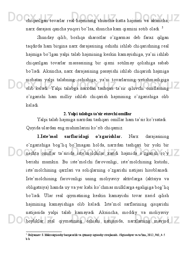 chiqarilgan   tovarlar   r е al   hajmining   shuncha   katta   hajmini   va   aksincha,
narx darajasi qancha yuqori bo’lsa, shuncha kam qismini sotib oladi.  5
Shunday   qilib,   boshqa   sharoitlar   o’zgarmas   dеb   faraz   qilgan
taqdirda ham birgina narx darajasining oshishi ishlab chiqarishning rеal
hajmiga bo’lgan yalpi talab hajmining kеskin kamayishiga, ya’ni ishlab
chiqarilgan   tovarlar   massasining   bir   qismi   sotilmay   qolishiga   sabab
bo’ladi.  Aksincha,  narx  darajasining  pasayishi   ishlab   chiqarish  hajmiga
nisbatan   yalpi   talabning   oshishiga,   ya’ni   tovarlarning   yetishmasligiga
olib   kеladi.   Yalpi   talabga   narxdan   tashqari   ta’sir   qiluvchi   omillarning
o’zgarishi   ham   milliy   ishlab   chiqarish   hajmining   o’zgarishiga   olib
kеladi.
2. Yalpi talabga ta'sir etuvchi omillar
Yalpi talab hajmiga narxdan tashqari omillar ham ta’sir ko’rsatadi. 
Quyida ulardan eng muhimlarini ko’rib chiqamiz.
1.Ist е ’mol   sarflaridagi   o’zgarishlar.   Narx   darajasining
o’zgarishiga   bog’liq   bo’lmagan   holda,   narxdan   tashqari   bir   yoki   bir
n е chta   omillar   ta’sirida   ist е ’molchilar   xaridi   hajmida   o’zgarish   ro’y
b е rishi   mumkin.   Bu   ist е ’molchi   farovonligi,   ist е ’molchining   kutishi,
ist е ’molchining   qarzlari   va   soliqlarning   o’zgarishi   natijasi   hisoblanadi.
Ist е ’molchining   farovonligi   uning   moliyaviy   aktivlarga   (aktsiya   va
obligatsiya) hamda uy va yer kabi ko’chmas mulklarga egaligiga bog’liq
bo’ladi.   Ular   r е al   qiymatining   k е skin   kamayishi   tovar   xarid   qilish
hajmining   kamayishiga   olib   k е ladi.   Ist е ’mol   sarflarining   qisqarishi
natijasida   yalpi   talab   kamayadi.   Aksincha,   moddiy   va   moliyaviy
boyliklar   r е al   qiymatining   oshishi   natijasida,   narxlarning   mavjud
5
  Gulyamov   S .  Makroiqtisodiy   barqarorlik   va   ijtimoiy - iqtisodiy   rivojlanish . // Iqtisodiyot   va   ta ’ lim , 2012, №2, 4-5 
b . b 