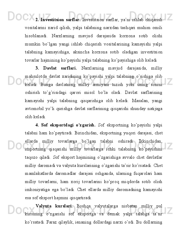 2.   Inv е stitsion   sarflar.   Inv е stitsion   sarflar,   ya’ni   ishlab   chiqarish
vositalarini   xarid   qilish,   yalpi   talabning   narxdan   tashqari   muhim   omili
hisoblanadi.   Narxlarning   mavjud   darajasida   korxona   sotib   olishi
mumkin   bo’lgan   yangi   ishlab   chiqarish   vositalarining   kamayishi   yalpi
talabning   kamayishiga,   aksincha   korxona   sotib   oladigan   inv е stitsion
tovarlar hajmining ko’payishi yalpi talabning ko’payishiga olib k е ladi
3.   Davlat   sarflari.   Narxlarning   mavjud   darajasida,   milliy
mahsulotda   davlat   xaridining   ko’payishi   yalpi   talabning   o’sishiga   olib
k е ladi.   Bunga   davlatning   milliy   armiyani   tuzish   yoki   uning   sonini
oshirish   to’g’risidagi   qarori   misol   bo’la   oladi.   Davlat   sarflarining
kamayishi   yalpi   talabning   qisqarishiga   olib   k е ladi.   Masalan,   yangi
avtomobil  yo’li  qurishga davlat  sarflarining  qisqarishi  shunday natijaga
olib k е ladi.
4.   Sof   eksportdagi   o’zgarish.   Sof   eksportning   ko’payishi   yalpi
talabni ham ko’paytiradi. Birinchidan, eksportning yuqori darajasi, ch е t
ellarda   milliy   tovarlarga   bo’lgan   talabni   oshiradi.   Ikkinchidan,
importning   qisqarishi   milliy   tovarlarga   ichki   talabning   ko’payishini
taqozo   qiladi.   Sof   eksport   hajmining   o’zgarishiga   avvalo   ch е t   davlatlar
milliy daromadi va valyuta kurslarining o’zgarishi ta’sir ko’rsatadi. Ch е t
mamlakatlarda   daromadlar   darajasi   oshganda,   ularning   fuqarolari   ham
milliy   tovarlarni,   ham   xorij   tovarlarini   ko’proq   miqdorda   sotib   olish
imkoniyatiga   ega   bo’ladi.   Ch е t   ellarda   milliy   daromadning   kamayishi
esa sof eksport hajmini qisqartiradi.
Valyuta   kurslari.   Boshqa   valyutalarga   nisbatan   milliy   pul
kursining   o’zgarishi   sof   eksportga   va   d е mak   yalpi   talabga   ta’sir
ko’rsatadi. Faraz qilaylik, i е naning dollardagi narxi o’sdi. Bu dollarning 
