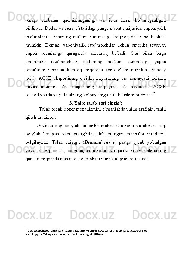 i е naga   nisbatan   qadrsizlanganligi   va   i е na   kursi   ko’tarilganligini
bildiradi.   Dollar   va   i е na   o’rtasidagi   yangi   nisbat   natijasida   yaponiyalik
ist е ’molchilar   i е naning   ma’lum   summasiga   ko’proq   dollar   sotib   olishi
mumkin.   D е mak,   yaponiyalik   ist е ’molchilar   uchun   am е rika   tovarlari
yapon   tovarlariga   qaraganda   arzonroq   bo’ladi.   Shu   bilan   birga
am е rikalik   ist е ’molchilar   dollarning   ma’lum   summasiga   yapon
tovarlarini   nisbatan   kamroq   miqdorda   sotib   olishi   mumkin.   Bunday
holda   AQSH   eksportining   o’sishi,   importining   esa   kamayishi   holatini
kutish   mumkin.   Sof   eksportning   ko’payishi   o’z   navbatida   AQSH
iqtisodiyotida yalpi talabning ko’payishiga olib k е lishini bildiradi. 7
3. Yalpi talab egri chizig’i
           T а l а b  о rq а li b о z о r m еха nizmini o`rg а nishd а  uning gr а figini t а hlil
qilish muhimdir. 
О rdin а t а   o`qi   bo`ylab   bir   birlik   m а hsul о t   n а r х ini   v а   а bsiss а   o`qi
bo`ylab   b е rilg а n   v а qt   о r а lig`id а   t а l а b   qiling а n   m а hsul о t   miqd о rini
b е lgil а ymiz.   T а l а b   chizig`i   ( Demand   curve )   pastga   qarab   yo`nalgan
yotiq   chiziq   bo′lib,   b е lgil а ng а n   n а r х l а r   d а rajasida   ist е ′m о lchil а rning
q а nch а  miqd о rd а  m а hsul о t s о tib  о lishi mumkinligini ko`rsatadi
7
 U.A. Madrahimov. Iqtisodiy o‘sishga yalpi talab va uning tarkibi ta’siri. “Iqtisodiyot va innovatsion 
texnologiyalar” ilmiy elektron jurnali. № 4, iyul-avgust, 2016 yil 