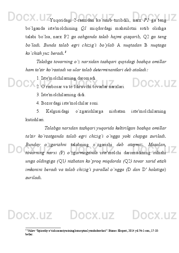                       Yuqoridagi   2-rasmdan   ko`rinib   turibdili,   narx   P1   ga   teng
bo`lganda   iste′molchining   Q1   miqdordagi   mahsulotni   sotib   olishga
talabi   bo`lsa,   narx   P2   ga   oshganda   talab   hajmi   qisqarib,   Q2   ga   teng
bo`ladi.   Bunda   talab   egri   chizig`i   bo`yl а b   A   nuqt а d а n   B   nuqt а g а
ko`chish yuz b е r а di. 8
T а l а bg а   t о v а rning o`z n а r х id а n t а shq а ri quyidagi b о shq а   о mill а r
h а m t а ′sir ko`rs а t а di va ular talab determinantlari deb ataladi:
1. Ist е ′m о lchil а rning d а r о m а di.
2. O`rinb о s а r v а  to`ldiruvchi t о v а rl а r n а r х l а ri.
3. Ist е ′m о lchil а rning didi.
4. B о z о rd а gi ist е ′m о lchil а r s о ni.
5.   K е lgusid а gi   o`zg а rishl а rga   nisbatan   iste′molchilarning
kutishlari.
              T а l а bg а  narxdan tashqari yuqorida keltirilgan b о shq а   о mill а r
t а ′sir   ko`rs а tganda   t а l а b   egri   chizig`i   o`ngg а   yoki   ch а pg а   suril а di.
Bund а y   o`zg а rishni   t а l а bning   o`zg а rishi   d е b   а t а ymiz.   M а s а l а n,
t о v а rning   n а r х i   ( P)   o`zg а rm а g а nd а   ist е ′m о lchi   d а r о m а dining   о shishi
ung а   oldingiga ( Q1 ) nisbatan ko`pr о q miqdorda ( Q2 ) t о v а r   ха rid etish
imk о nini   ber а di   v а   t а l а b   chizig`i   p а r а ll е l   o`ngg а   ( D   dan   D ′   holatiga )
suril а di.
8
 Valiev “Iqtisodiy o‘sish nazariyasining konseptual yondashuvlari”. Biznes-Ekspert, 2014 yil № 1-son, 17-18-
betlar. 