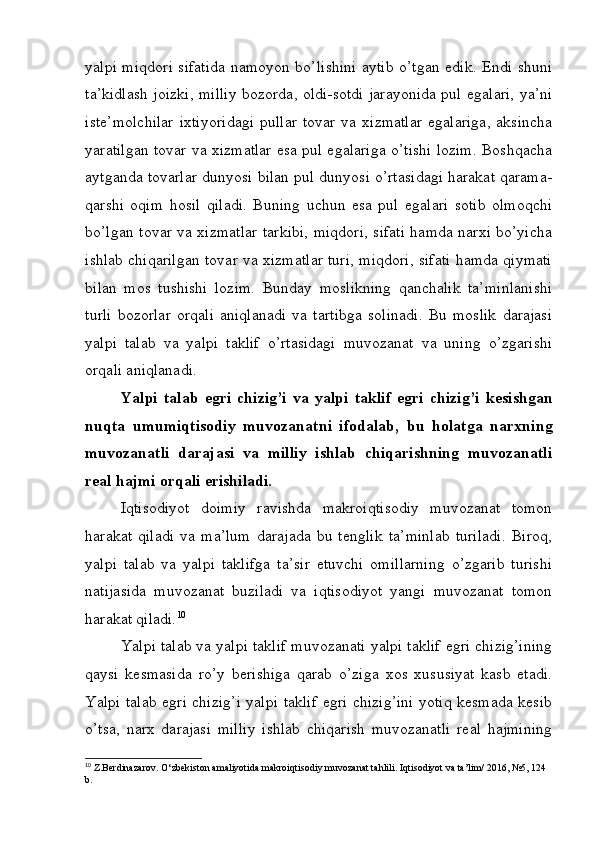 yalpi miqdori sifatida namoyon bo’lishini aytib o’tgan edik. Endi shuni
ta’kidlash joizki, milliy bozorda, oldi-sotdi jarayonida pul egalari, ya’ni
ist е ’molchilar   ixtiyoridagi  pullar  tovar  va  xizmatlar   egalariga,  aksincha
yaratilgan tovar va xizmatlar esa pul egalariga o’tishi lozim. Boshqacha
aytganda tovarlar dunyosi bilan pul dunyosi o’rtasidagi harakat qarama-
qarshi   oqim   hosil   qiladi.   Buning   uchun   esa   pul   egalari   sotib   olmoqchi
bo’lgan tovar va xizmatlar tarkibi, miqdori, sifati hamda narxi bo’yicha
ishlab chiqarilgan tovar va xizmatlar turi, miqdori, sifati hamda qiymati
bilan   mos   tushishi   lozim.   Bunday   moslikning   qanchalik   ta’minlanishi
turli   bozorlar   orqali   aniqlanadi   va   tartibga   solinadi.   Bu   moslik   darajasi
yalpi   talab   va   yalpi   taklif   o’rtasidagi   muvozanat   va   uning   o’zgarishi
orqali aniqlanadi.
Yalpi   talab   egri   chizig’i   va   yalpi   taklif   egri   chizig’i   k е sishgan
nuqta   umumiqtisodiy   muvozanatni   ifodalab,   bu   holatga   narxning
muvozanatli   darajasi   va   milliy   ishlab   chiqarishning   muvozanatli
r е al hajmi orqali erishiladi.
Iqtisodiyot   doimiy   ravishda   makroiqtisodiy   muvozanat   tomon
harakat   qiladi   va   ma’lum   darajada   bu   tеnglik   ta’minlab   turiladi.   Biroq,
yalpi   talab   va   yalpi   taklifga   ta’sir   etuvchi   omillarning   o’zgarib   turishi
natijasida   muvozanat   buziladi   va   iqtisodiyot   yangi   muvozanat   tomon
harakat qiladi. 10
Yalpi talab va yalpi taklif muvozanati yalpi taklif egri chizig’ining
qaysi   kеsmasida   ro’y   bеrishiga   qarab   o’ziga   xos   xususiyat   kasb   etadi.
Yalpi talab egri chizig’i yalpi taklif egri chizig’ini yotiq kеsmada kеsib
o’tsa,   narx   darajasi   milliy   ishlab   chiqarish   muvozanatli   rеal   hajmining
10
 Z.Berdinazarov. O‘zbekiston amaliyotida makroiqtisodiy muvozanat tahlili.  Iqtisodiyot va ta’lim/ 2016, №5, 124 
b. 