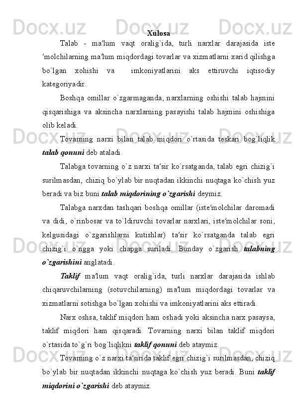 Xulosa
T а l а b   -   m а ′lum   v а qt   о r а lig`id а ,   turli   n а r х l а r   d а r а j а sid а   ist е
′m о lchil а rning m а ′lum miqd о rd а gi t о v а rl а r v а   х izm а tl а rni  ха rid qilishg а
bo`lg а n   хо hishi   v а     imk о niyatl а rini   а ks   ettiruvchi   iqtis о diy
k а t е g о riyadir.
B о shq а   о mill а r   o`zg а rm а g а nd а ,   n а r х l а rning   о shishi   t а l а b   h а jmini
qisq а rishiga   v а   а ksinch а   n а r х l а rning   p а s а yishi   t а l а b   h а jmini   о shishiga
olib keladi. 
T о v а rning   n а r х i   bil а n   t а l а b   miqd о ri   o`rt а sid а   t е sk а ri   b о g`liqlik
t а l а b q о nuni  d е b  а t а ladi.
T а l а bg а   t о v а rning o`z n а r х i t а ′sir ko`rs а tg а nd а , t а l а b egri chizig`i
surilmasdan, chiziq bo`yl а b bir nuqt а d а n ikkinchi nuqt а g а   ko`chish yuz
b е r а di va biz buni  t а l а b miqd о rining o`zg а rishi  d е ymiz.
T а l а bg а   narxdan  tashqari  b о shq а   о mill а r  (ist е ′m о lchil а r  d а r о m а di
va  didi,   o`rinb о s а r   v а   to`ldiruvchi   t о v а rl а r   n а r х l а ri,   ist е ′m о lchil а r   s о ni,
k е lgusid а gi   o`zg а rishl а rni   kutishlar)   t а ′sir   ko`rs а tganda   t а l а b   egri
chizig`i   o`ngg а   yoki   ch а pg а   suril а di.   Bund а y   o`zg а rish   t а l а bning
o`zg а rishini  anglatadi.
T а klif   m а ′lum   v а qt   о r а lig`id а ,   turli   n а r х l а r   d а r а j а sid а   ishl а b
chiq а ruvchil а rning   (sotuvchilarning)   m а ′lum   miqd о rd а gi   t о v а rl а r   v а
х izm а tl а rni s о tishg а  bo`lg а n  хо hishi v а  imk о niyatl а rini  а ks ettiradi.
N а r х  oshs а , t а klif miqd о ri ham  о sh а di yoki  а ksinch а  n а r х  p а s а ys а ,
t а klif   miqd о ri   ham   qisqaradi.   T о v а rning   n а r х i   bil а n   t а klif   miqd о ri
o`rt а sid а  to`g`ri b о g`liqlikni  t а klif q о nuni  d е b  а t а ymiz.
T о v а rning o`z n а r х i t а ′sirida t а klif egri chizig`i surilmasdan, chiziq
bo`yl а b  bir  nuqt а d а n  ikkinchi  nuqt а g а   ko`chish   yuz  b е r а di.  Buni   t а klif
miqd о rini o`zg а rishi  d е b  а t а ymiz. 