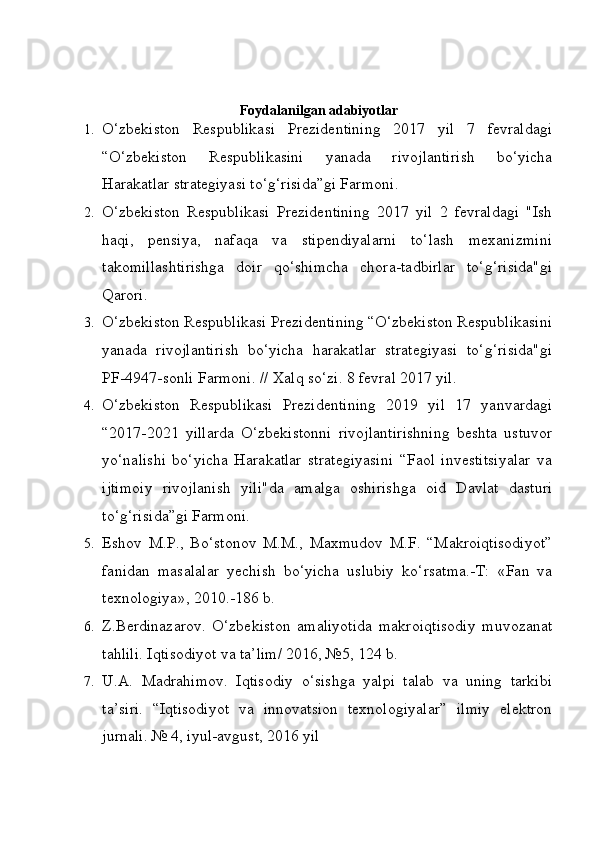 Foydalanilgan adabiyotlar
1. O‘zbekiston   Respublikasi   Prezidentining   2017   yil   7   fevraldagi
“O‘zbekiston   Respublikasini   yanada   rivojlantirish   bo‘yicha
Harakatlar strategiyasi to‘g‘risida”gi Farmoni.
2. O‘zbekiston   Respublikasi   Prezidentining   2017   yil   2   fevraldagi   "Ish
haqi,   pensiya,   nafaqa   va   stipendiyalarni   to‘lash   mexanizmini
takomillashtirishga   doir   qo‘shimcha   chora-tadbirlar   to‘g‘risida"gi
Qarori.
3. O‘zbekiston Respublikasi Prezidentining “O‘zbekiston Respublikasini
yanada   rivojlantirish   bo‘yicha   harakatlar   strategiyasi   to‘g‘risida"gi
PF-4947-sonli Farmoni. // Xalq so‘zi. 8 fevral 2017 yil.
4. O‘zbekiston   Respublikasi   Prezidentining   2019   yil   17   yanvardagi
“2017-2021   yillarda   O‘zbekistonni   rivojlantirishning   beshta   ustuvor
yo‘nalishi   bo‘yicha   Harakatlar   strategiyasini   “Faol   investitsiyalar   va
ijtimoiy   rivojlanish   yili"da   amalga   oshirishga   oid   Davlat   dasturi
to‘g‘risida”gi Farmoni.
5. Eshov   M.P.,   Bo‘stonov   M.M.,   Maxmudov   M.F.   “Makroiqtisodiyot”
fanidan   masalalar   yechish   bo‘yicha   uslubiy   ko‘rsatma.-T:   «Fan   va
texnologiya», 2010.-186 b.
6. Z.Berdinazarov.   O‘zbekiston   amaliyotida   makroiqtisodiy   muvozanat
tahlili. Iqtisodiyot va ta’lim/ 2016, №5, 124 b.
7. U.A.   Madrahimov.   Iqtisodiy   o‘sishga   yalpi   talab   va   uning   tarkibi
ta’siri.   “Iqtisodiyot   va   innovatsion   texnologiyalar”   ilmiy   elektron
jurnali. № 4, iyul-avgust, 2016 yil 