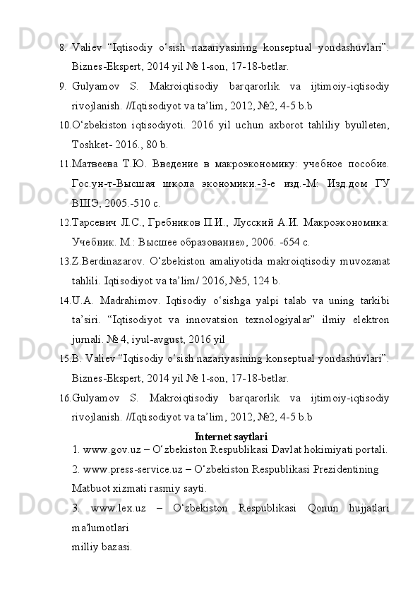8. Valiev   “Iqtisodiy   o‘sish   nazariyasining   konseptual   yondashuvlari”.
Biznes-Ekspert, 2014 yil № 1-son, 17-18-betlar.
9. Gulyamov   S.   Makroiqtisodiy   barqarorlik   va   ijtimoiy-iqtisodiy
rivojlanish. //Iqtisodiyot va ta’lim, 2012, №2, 4-5 b.b
10. O‘zbekiston   iqtisodiyoti.   2016   yil   uchun   axborot   tahliliy   byulleten,
Toshket- 2016., 80 b.
11. Матвеева   Т.Ю.   Введение   в   макроэкономику:   учебное   пособие.
Гос.ун-т-Высшая   школа   экономики.-3-е   изд.-М:   Изд.дом   ГУ
ВШЭ, 2005.-510 с.
12. Тарсевич   Л.С.,   Гребников   П.И.,  Лусский   А.И.  Макроэкономика:
Учебник. М.: Высшее образование», 2006. -654 с.
13. Z.Berdinazarov.   O‘zbekiston   amaliyotida   makroiqtisodiy   muvozanat
tahlili.  Iqtisodiyot va ta’lim/ 2016, №5, 124 b.
14. U.A.   Madrahimov.   Iqtisodiy   o‘sishga   yalpi   talab   va   uning   tarkibi
ta’siri.   “Iqtisodiyot   va   innovatsion   texnologiyalar”   ilmiy   elektron
jurnali. № 4, iyul-avgust, 2016 yil
15. B. Valiev “Iqtisodiy o‘sish nazariyasining konseptual yondashuvlari”.
Biznes-Ekspert, 2014 yil № 1-son, 17-18-betlar.
16. Gulyamov   S.   Makroiqtisodiy   barqarorlik   va   ijtimoiy-iqtisodiy
rivojlanish. //Iqtisodiyot va ta’lim, 2012, №2, 4-5 b.b
Internet saytlari
1. www.gov.uz – O‘zbekiston Respublikasi Davlat hokimiyati portali.
2. www.press-service.uz – O‘zbekiston Respublikasi Prezidentining
Matbuot xizmati rasmiy sayti.
3.   www.lex.uz   –   O‘zbekiston   Respublikasi   Qonun   hujjatlari
ma'lumotlari
milliy bazasi. 