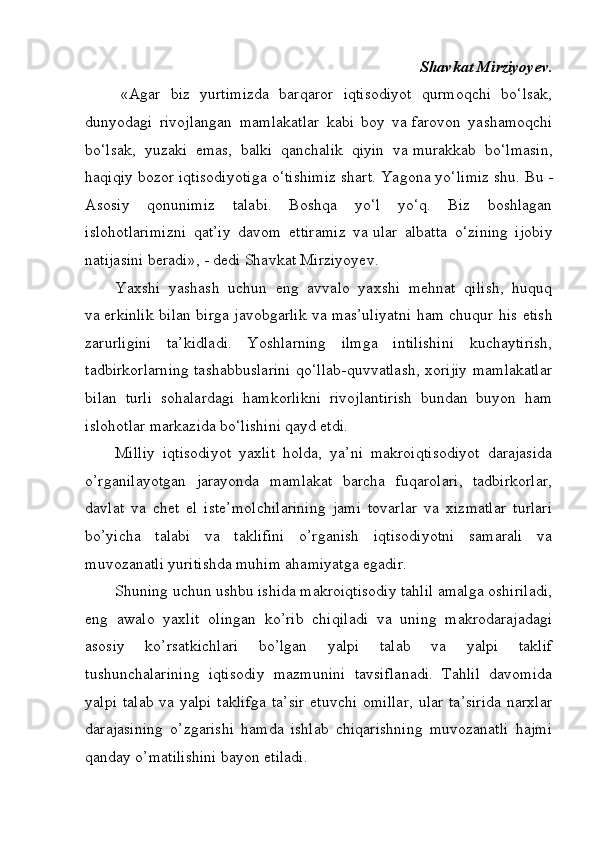Shavkat Mirziyoyev.
«Agar   biz   yurtimizda   barqaror   iqtisodiyot   qurmoqchi   bo‘lsak,
dunyodagi   rivojlangan   mamlakatlar   kabi   boy   va   farovon   yashamoqchi
bo‘lsak,   yuzaki   emas,   balki   qanchalik   qiyin   va   murakkab   bo‘lmasin,
haqiqiy bozor iqtisodiyotiga o‘tishimiz shart. Yagona yo‘limiz   shu. Bu   -
Asosiy   qonunimiz   talabi.   Boshqa   yo‘l   yo‘q.   Biz   boshlagan
islohotlarimizni   qat’iy   davom   ettiramiz   va   ular   albatta   o‘zining   ijobiy
natijasini beradi»,   - dedi Shavkat Mirziyoyev.
Yaxshi   yashash   uchun   eng   avvalo   yaxshi   mehnat   qilish,   huquq
va   erkinlik bilan birga javobgarlik va   mas’uliyatni ham chuqur his etish
zarurligini   ta’kidladi.   Yoshlarning   ilmga   intilishini   kuchaytirish,
tadbirkorlarning tashabbuslarini qo‘llab-quvvatlash, xorijiy mamlakatlar
bilan   turli   sohalardagi   hamkorlikni   rivojlantirish   bundan   buyon   ham
islohotlar markazida bo‘lishini qayd etdi.
Milliy   iqtisodiyot   yaxlit   holda,   ya’ni   makroiqtisodiyot   darajasida
o’rganilayotgan   jarayonda   mamlakat   barcha   fuqarolari,   tadbirkorlar,
davlat   va   chet   el   iste’molchilarining   jami   tovarlar   va   xizmatlar   turlari
bo’yicha   talabi   va   taklifini   o’rganish   iqtisodiyotni   samarali   va
muvozanatli yuritishda muhim ahamiyatga egadir.
Shuning uchun ushbu ishida makroiqtisodiy tahlil amalga oshiriladi,
eng   awalo   yaxlit   olingan   ko’rib   chiqiladi   va   uning   makrodarajadagi
asosiy   ko’rsatkichlari   bo’lgan   yalpi   talab   va   yalpi   taklif
tushunchalarining   iqtisodiy   mazmunini   tavsiflanadi.   Tahlil   davomida
yalpi  talab va yalpi  taklifga  ta’sir  etuvchi  omillar,  ular  ta’sirida  narxlar
darajasining   o’zgarishi   hamda   ishlab   chiqarishning   muvozanatli   hajmi
qanday o’matilishini bayon etiladi. 